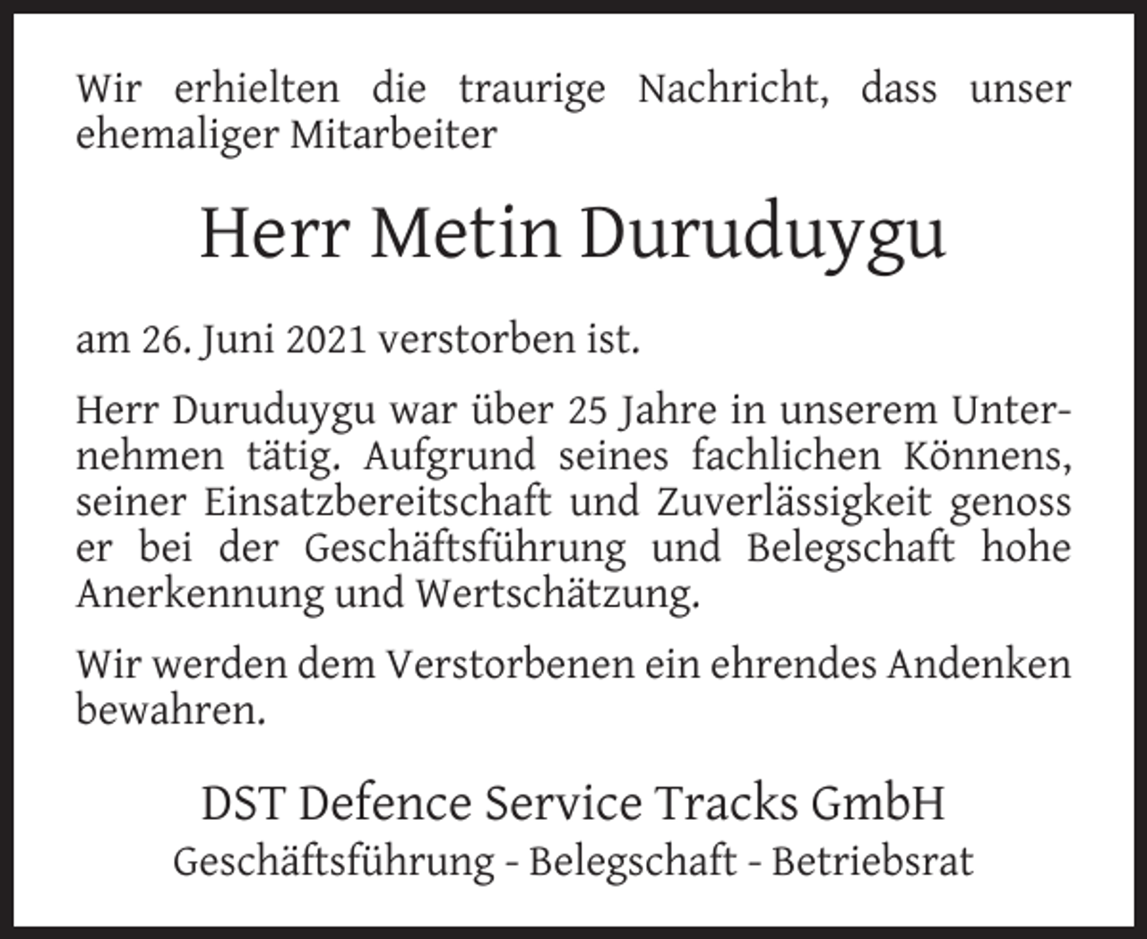 <p>Wir erhielten die traurige Nachricht, dass unser<br />ehemaliger Mitarbeiter</p><p>Herr Metin Duruduygu<br />am 26. Juni 2021 verstorben ist.<br />Herr Duruduygu war über 25 Jahre in unserem Unternehmen tätig. Aufgrund seines fachlichen Könnens,<br />seiner Einsatzbereitschaft und Zuverlässigkeit genoss<br />er bei der Geschäftsführung und Belegschaft hohe<br />Anerkennung und Wertschätzung.<br />Wir werden dem Verstorbenen ein ehrendes Andenken<br />bewahren.</p><p>DST Defence Service Tracks GmbH</p><p>Geschäftsführung - Belegschaft - Betriebsrat</p>