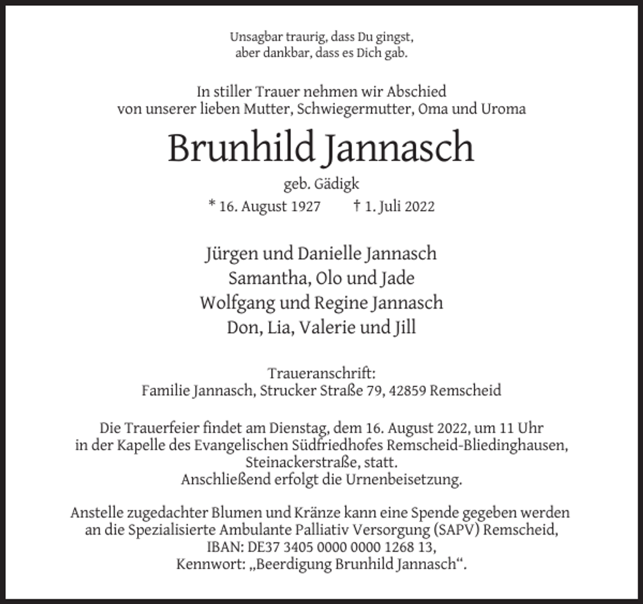 <p>Unsagbar traurig, dass Du gingst,<br />aber dankbar, dass es Dich gab.</p><p>In stiller Trauer nehmen wir Abschied<br />von unserer lieben Mutter, Schwiegermutter, Oma und Uroma</p><p>Brunhild Jannasch<br />geb. Gädigk<br />* 16. August 1927<br />† 1. Juli 2022</p><p>Jürgen und Danielle Jannasch<br />Samantha, Olo und Jade<br />Wolfgang und Regine Jannasch<br />Don, Lia, Valerie und Jill<br />Traueranschrift:<br />Familie Jannasch, Strucker Straße 79, 42859 Remscheid<br />Die Trauerfeier findet am Dienstag, dem 16. August 2022, um 11 Uhr<br />in der Kapelle des Evangelischen Südfriedhofes Remscheid-Bliedinghausen,<br />Steinackerstraße, statt.<br />Anschließend erfolgt die Urnenbeisetzung.<br />Anstelle zugedachter Blumen und Kränze kann eine Spende gegeben werden<br />an die Spezialisierte Ambulante Palliativ Versorgung (SAPV) Remscheid,<br />IBAN: DE37 3405 1268 13,<br />Kennwort: „Beerdigung Brunhild Jannasch“.</p>