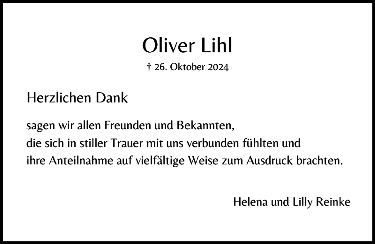 <p>Oliver Lihl<br />† 26. Oktober 2024</p><p>Herzlichen Dank<br />sagen wir allen Freunden und Bekannten,<br />die sich in stiller Trauer mit uns verbunden fühlten und<br />ihre Anteilnahme auf vielfältige Weise zum Ausdruck brachten.<br />Helena und Lilly Reinke</p>