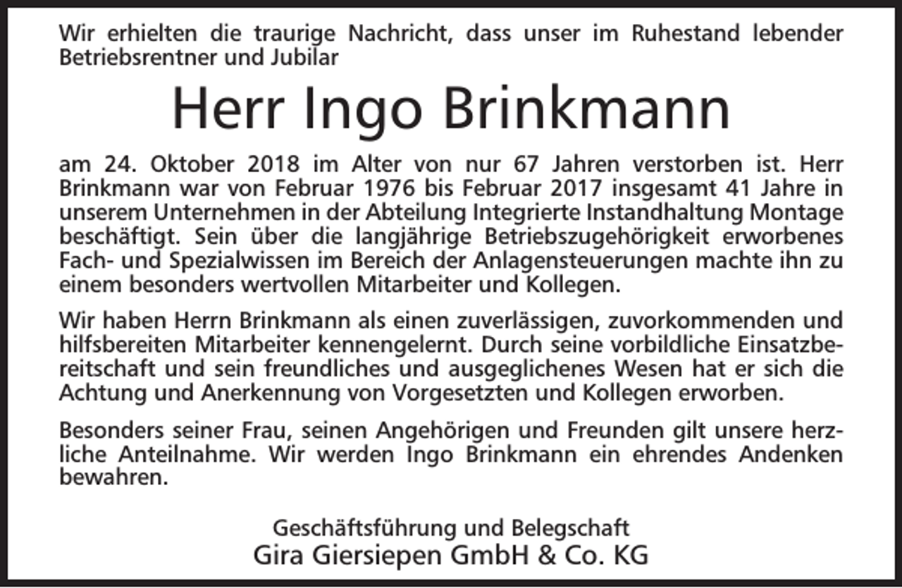 <p>Wir erhielten die traurige Nachricht, dass unser im Ruhestand lebender<br />Betriebsrentner und Jubilar</p><p>Herr Ingo Brinkmann</p><p>am 24. Oktober 2018 im Alter von nur 67 Jahren verstorben ist. Herr<br />Brinkmann war von Februar 1976 bis Februar 2017 insgesamt 41 Jahre in<br />unserem Unternehmen in der Abteilung Integrierte Instandhaltung Montage<br />beschäftigt. Sein über die langjährige Betriebszugehörigkeit erworbenes<br />Fach- und Spezialwissen im Bereich der Anlagensteuerungen machte ihn zu<br />einem besonders wertvollen Mitarbeiter und Kollegen.<br />Wir haben Herrn Brinkmann als einen zuverlässigen, zuvorkommenden und<br />hilfsbereiten Mitarbeiter kennengelernt. Durch seine vorbildliche Einsatzbereitschaft und sein freundliches und ausgeglichenes Wesen hat er sich die<br />Achtung und Anerkennung von Vorgesetzten und Kollegen erworben.<br />Besonders seiner Frau, seinen Angehörigen und Freunden gilt unsere herzliche Anteilnahme. Wir werden Ingo Brinkmann ein ehrendes Andenken<br />bewahren.<br />Geschäftsführung und Belegschaft</p><p>Gira Giersiepen GmbH &amp; Co. KG</p>