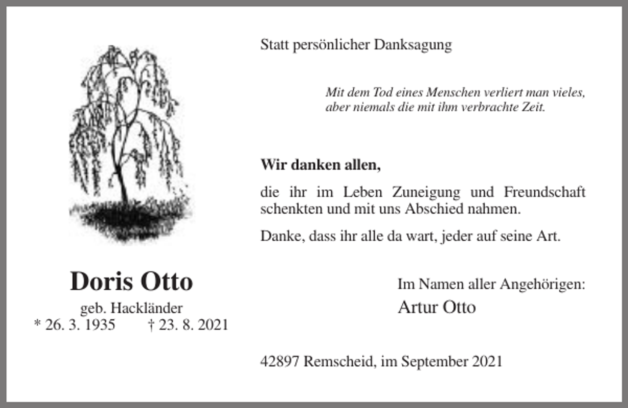 <p>Statt persönlicher Danksagung<br />Mit dem Tod eines Menschen verliert man vieles,<br />aber niemals die mit ihm verbrachte Zeit.</p><p>Wir danken allen,<br />die ihr im Leben Zuneigung und Freundschaft<br />schenkten und mit uns Abschied nahmen.<br />Danke, dass ihr alle da wart, jeder auf seine Art.</p><p>Doris Otto<br />geb. Hackländer<br />* 26. 3. 1935<br />† 23. 8. 2021</p><p>Im Namen aller Angehörigen:</p><p>Artur Otto<br />42897 Remscheid, im September 2021</p>
