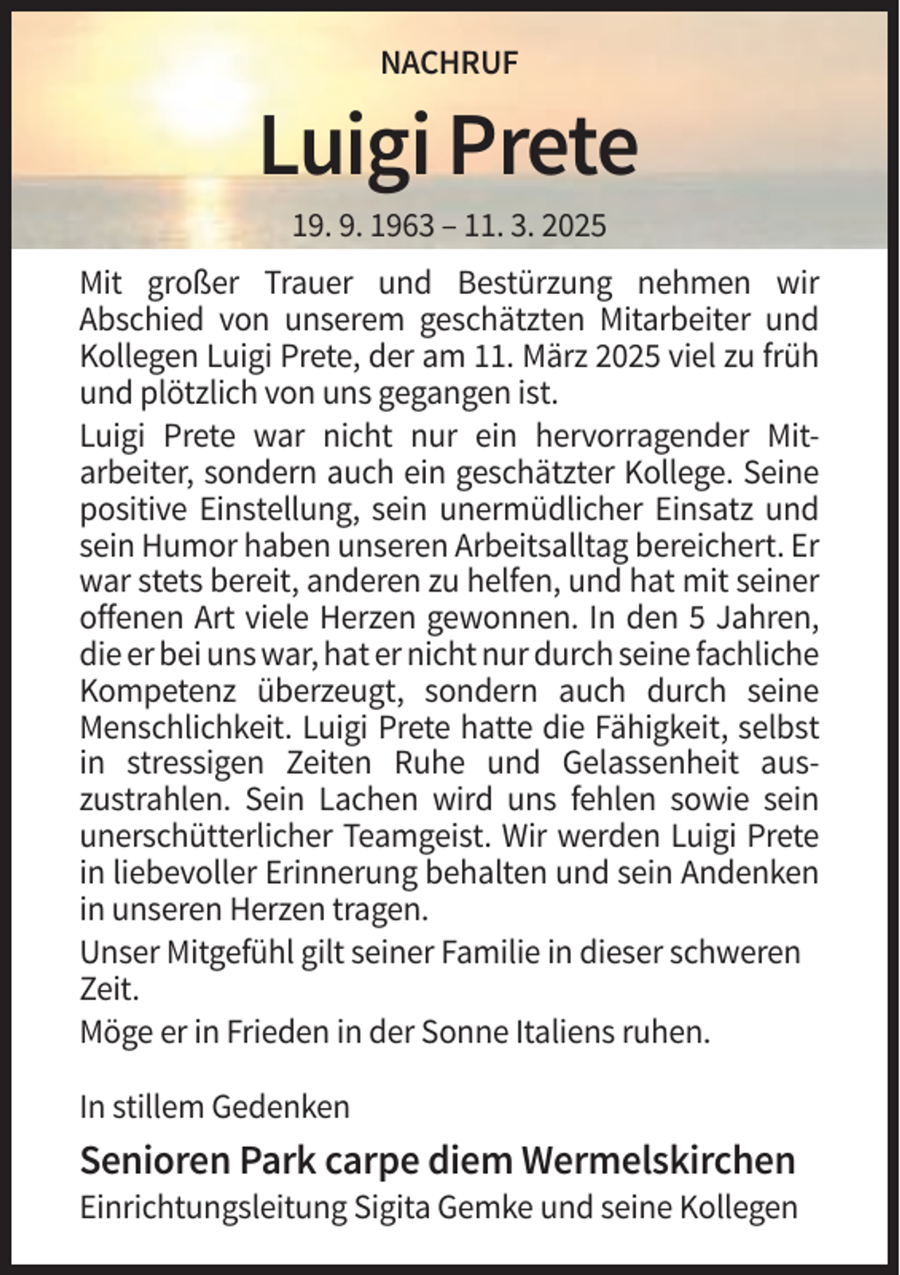 <p>NACHRUF</p><p>Luigi Prete<br />19. 9. 1963 – 11. 3. 2025<br />Mit großer Trauer und Bestürzung nehmen wir<br />Abschied von unserem geschätzten Mitarbeiter und<br />Kollegen Luigi Prete, der am 11. März 2025 viel zu früh<br />und plötzlich von uns gegangen ist.<br />Luigi Prete war nicht nur ein hervorragender Mitarbeiter, sondern auch ein geschätzter Kollege. Seine<br />positive Einstellung, sein unermüdlicher Einsatz und<br />sein Humor haben unseren Arbeitsalltag bereichert. Er<br />war stets bereit, anderen zu helfen, und hat mit seiner<br />offenen Art viele Herzen gewonnen. In den 5 Jahren,<br />die er bei uns war, hat er nicht nur durch seine fachliche<br />Kompetenz überzeugt, sondern auch durch seine<br />Menschlichkeit. Luigi Prete hatte die Fähigkeit, selbst<br />in stressigen Zeiten Ruhe und Gelassenheit auszustrahlen. Sein Lachen wird uns fehlen sowie sein<br />unerschütterlicher Teamgeist. Wir werden Luigi Prete<br />in liebevoller Erinnerung behalten und sein Andenken<br />in unseren Herzen tragen.<br />Unser Mitgefühl gilt seiner Familie in dieser schweren<br />Zeit.<br />Möge er in Frieden in der Sonne Italiens ruhen.<br />In stillem Gedenken</p><p>Senioren Park carpe diem Wermelskirchen<br />Einrichtungsleitung Sigita Gemke und seine Kollegen</p>