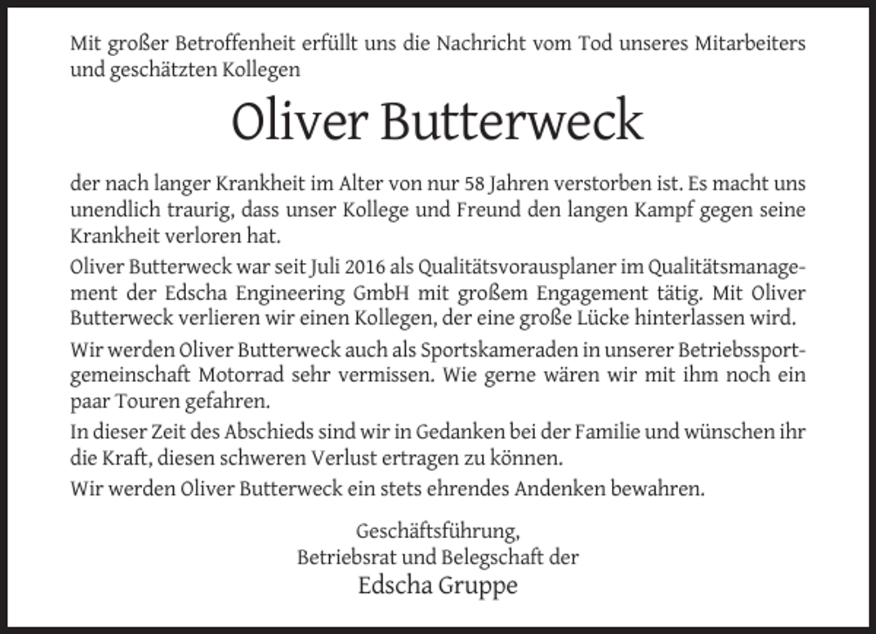 <p>Mit großer Betroffenheit erfüllt uns die Nachricht vom Tod unseres Mitarbeiters<br />und geschätzten Kollegen</p><p>Oliver Butterweck<br />der nach langer Krankheit im Alter von nur 58 Jahren verstorben ist. Es macht uns<br />unendlich traurig, dass unser Kollege und Freund den langen Kampf gegen seine<br />Krankheit verloren hat.<br />Oliver Butterweck war seit Juli 2016 als Qualitätsvorausplaner im Qualitätsmanagement der Edscha Engineering GmbH mit großem Engagement tätig. Mit Oliver<br />Butterweck verlieren wir einen Kollegen, der eine große Lücke hinterlassen wird.<br />Wir werden Oliver Butterweck auch als Sportskameraden in unserer Betriebssportgemeinschaft Motorrad sehr vermissen. Wie gerne wären wir mit ihm noch ein<br />paar Touren gefahren.<br />In dieser Zeit des Abschieds sind wir in Gedanken bei der Familie und wünschen ihr<br />die Kraft, diesen schweren Verlust ertragen zu können.<br />Wir werden Oliver Butterweck ein stets ehrendes Andenken bewahren.<br />Geschäftsführung,<br />Betriebsrat und Belegschaft der</p><p>Edscha Gruppe</p>