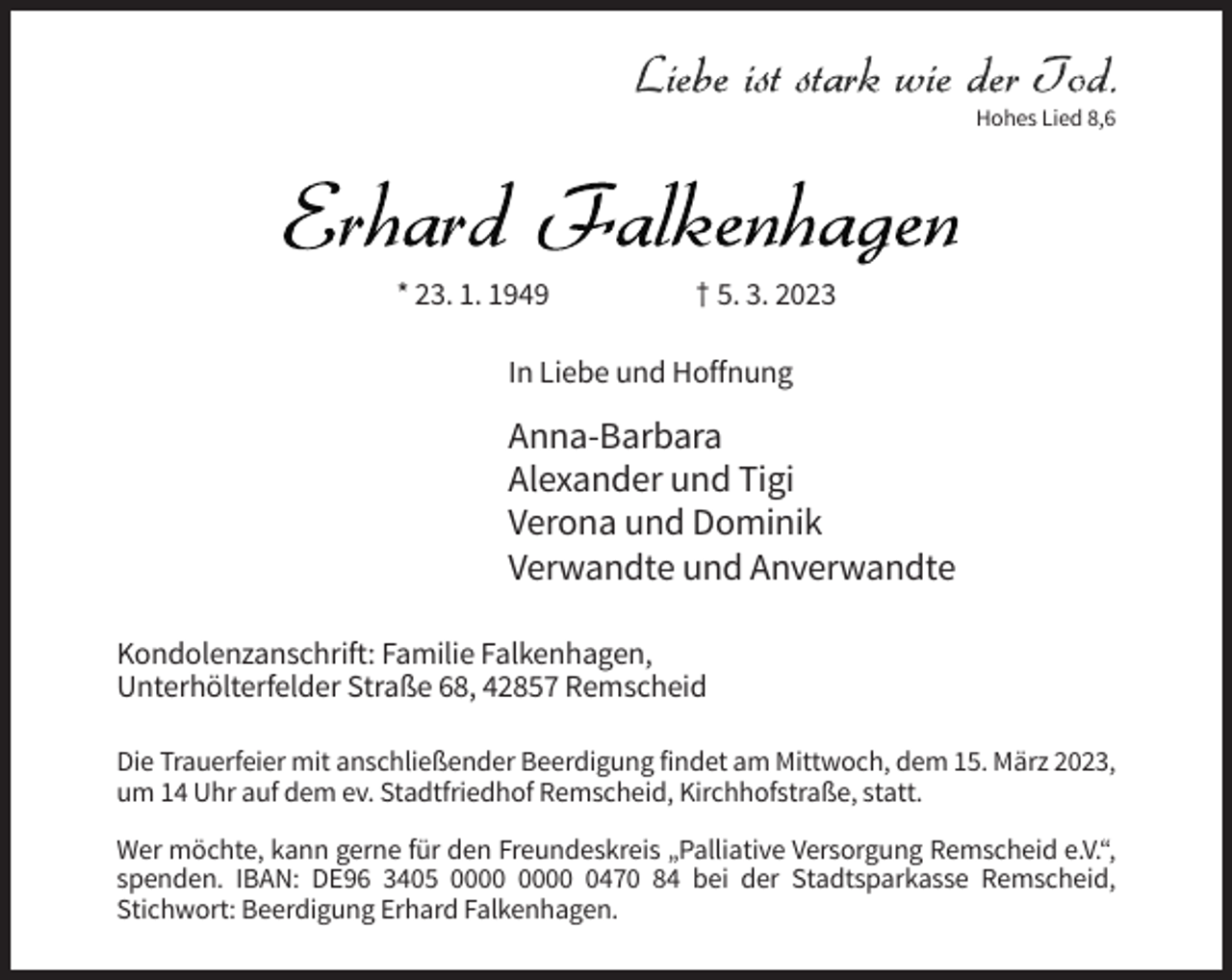 <p>Hohes Lied 8,6</p><p>* 23. 1. 1949</p><p>† 5. 3. 2023</p><p>In Liebe und Hoffnung</p><p>Anna-Barbara<br />Alexander und Tigi<br />Verona und Dominik<br />Verwandte und Anverwandte<br />Kondolenzanschrift: Familie Falkenhagen,<br />Unterhölterfelder Straße 68, 42857 Remscheid<br />Die Trauerfeier mit anschließender Beerdigung findet am Mittwoch, dem 15. März 2023,<br />um 14 Uhr auf dem ev. Stadtfriedhof Remscheid, Kirchhofstraße, statt.<br />Wer möchte, kann gerne für den Freundeskreis „Palliative Versorgung Remscheid e.V.“,<br />spenden. IBAN: DE96 3405 0470 84 bei der Stadtsparkasse Remscheid,<br />Stichwort: Beerdigung Erhard Falkenhagen.</p>