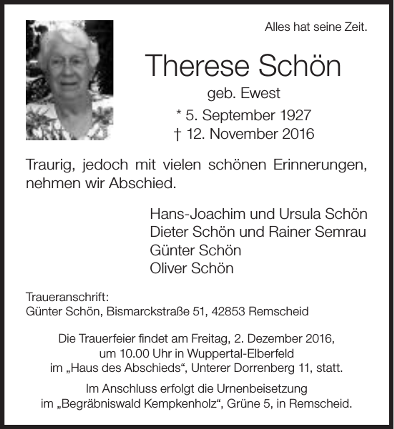 <p>Alles hat seine Zeit.</p><p>Therese Schön<br />geb. Ewest<br />* 5. September 1927<br />† 12. November 2016</p><p>Traurig, jedoch mit vielen schönen Erinnerungen,<br />nehmen wir Abschied.<br />Hans-Joachim und Ursula Schön<br />Dieter Schön und Rainer Semrau<br />Günter Schön<br />Oliver Schön<br />Traueranschrift:<br />Günter Schön, Bismarckstraße 51, 42853 Remscheid<br />Die Trauerfeier findet am Freitag, 2. Dezember 2016,<br />um 10.00 Uhr in Wuppertal-Elberfeld<br />im „Haus des Abschieds“, Unterer Dorrenberg 11, statt.<br />Im Anschluss erfolgt die Urnenbeisetzung<br />im „Begräbniswald Kempkenholz“, Grüne 5, in Remscheid.</p>