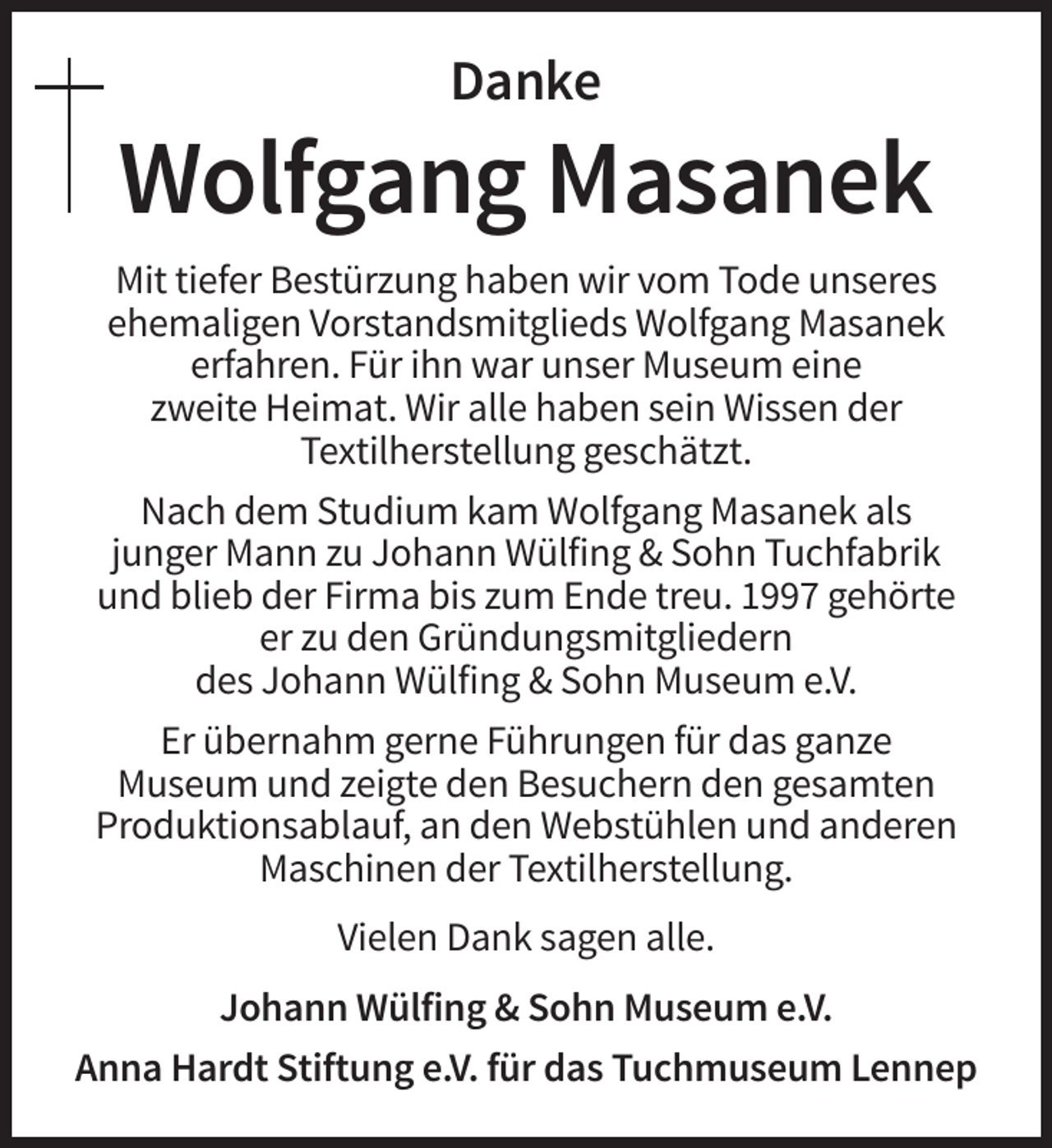 <p>Danke</p><p>Wolfgang Masanek<br />Mit tiefer Bestürzung haben wir vom Tode unseres<br />ehemaligen Vorstandsmitglieds Wolfgang Masanek<br />erfahren. Für ihn war unser Museum eine<br />zweite Heimat. Wir alle haben sein Wissen der<br />Textilherstellung geschätzt.<br />Nach dem Studium kam Wolfgang Masanek als<br />junger Mann zu Johann Wülfing &amp; Sohn Tuchfabrik<br />und blieb der Firma bis zum Ende treu. 1997 gehörte<br />er zu den Gründungsmitgliedern<br />des Johann Wülfing &amp; Sohn Museum e.V.<br />Er übernahm gerne Führungen für das ganze<br />Museum und zeigte den Besuchern den gesamten<br />Produktionsablauf, an den Webstühlen und anderen<br />Maschinen der Textilherstellung.<br />Vielen Dank sagen alle.<br />Johann Wülfing &amp; Sohn Museum e.V.<br />Anna Hardt Stiftung e.V. für das Tuchmuseum Lennep</p>