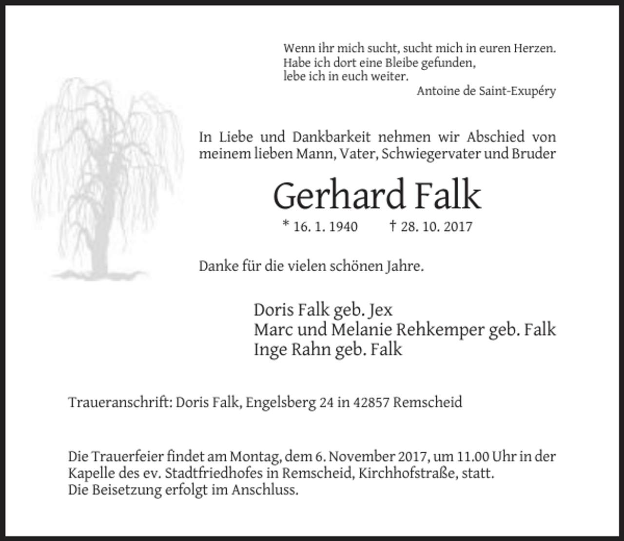 <p>Wenn ihr mich sucht, sucht mich in euren Herzen.<br />Habe ich dort eine Bleibe gefunden,<br />lebe ich in euch weiter.<br />Antoine de Saint-Exupéry</p><p>In Liebe und Dankbarkeit nehmen wir Abschied von<br />meinem lieben Mann, Vater, Schwiegervater und Bruder</p><p>Gerhard Falk<br />* 16. 1. 1940</p><p>† 28. 10. 2017</p><p>Danke für die vielen schönen Jahre.</p><p>Doris Falk geb. Jex<br />Marc und Melanie Rehkemper geb. Falk<br />Inge Rahn geb. Falk<br />Traueranschrift: Doris Falk, Engelsberg 24 in 42857 Remscheid</p><p>Die Trauerfeier findet am Montag, dem 6. November 2017, um 11.00 Uhr in der<br />Kapelle des ev. Stadtfriedhofes in Remscheid, Kirchhofstraße, statt.<br />Die Beisetzung erfolgt im Anschluss.</p>