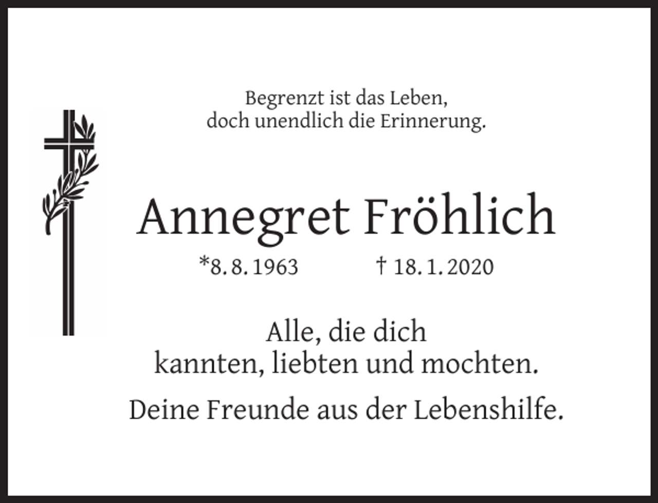 <p>Begrenzt ist das Leben,<br />doch unendlich die Erinnerung.</p><p>Annegret Fröhlich<br />*8. 8. 1963</p><p>† 18. 1. 2020</p><p>Alle, die dich<br />kannten, liebten und mochten.<br />Deine Freunde aus der Lebenshilfe.</p>