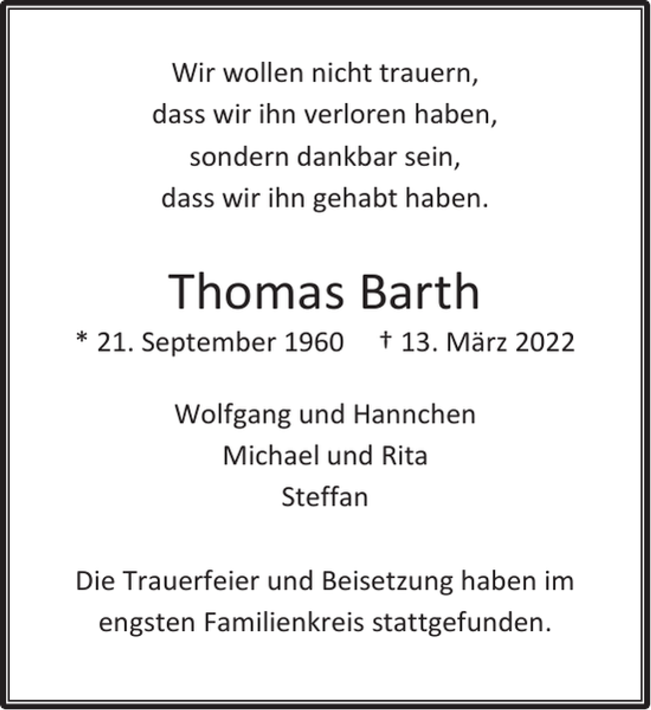 <p>Wir wollen nicht trauern,<br />dass wir ihn verloren haben,<br />sondern dankbar sein,<br />dass wir ihn gehabt haben.</p><p>Thomas Barth</p><p>* 21. September 1960</p><p>† 13. März 2022</p><p>Wolfgang und Hannchen<br />Michael und Rita<br />Steffan<br />Die Trauerfeier und Beisetzung haben im<br />engsten Familienkreis stattgefunden.</p>