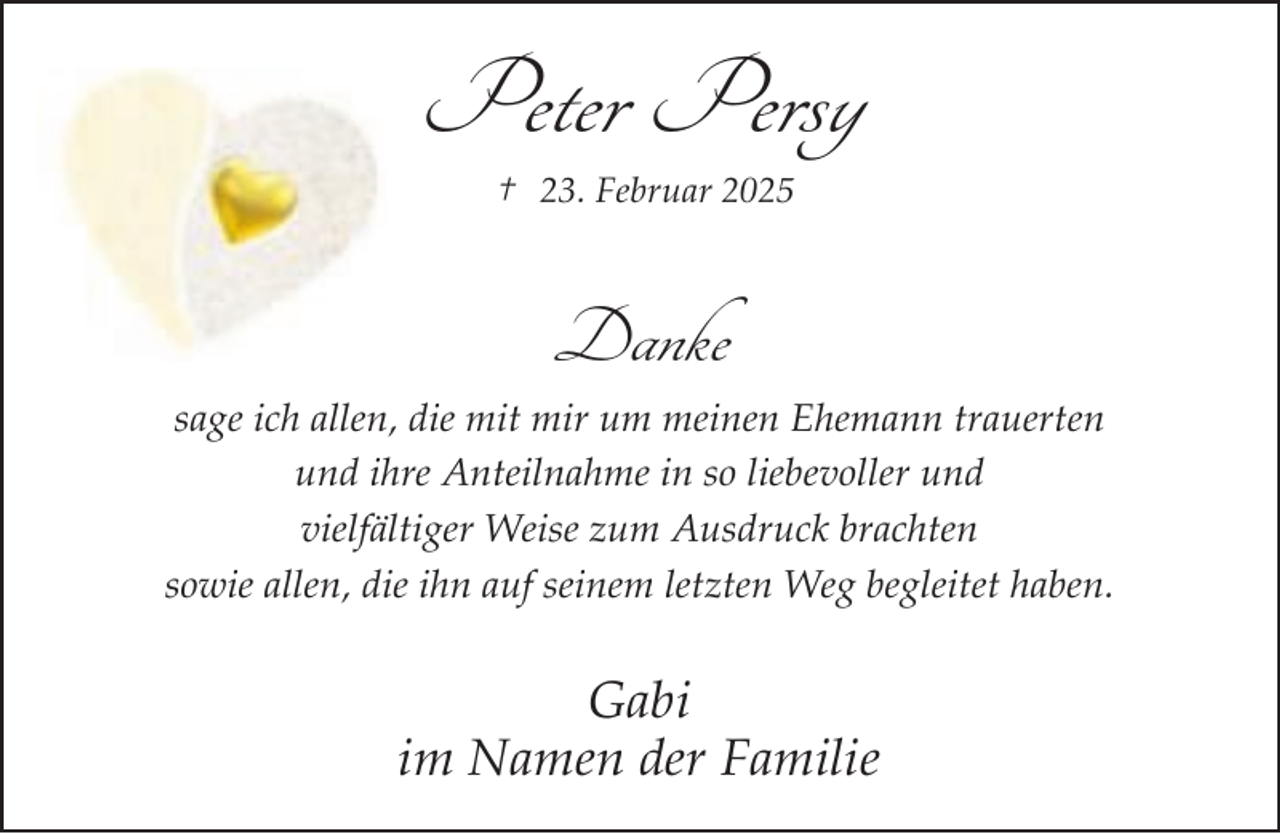 <p>Peter Persy<br />† 23. Februar 2025</p><p>Danke<br />sage ich allen, die mit mir um meinen Ehemann trauerten<br />und ihre Anteilnahme in so liebevoller und<br />vielfältiger Weise zum Ausdruck brachten<br />sowie allen, die ihn auf seinem letzten Weg begleitet haben.</p><p>Gabi<br />im Namen der Familie</p>