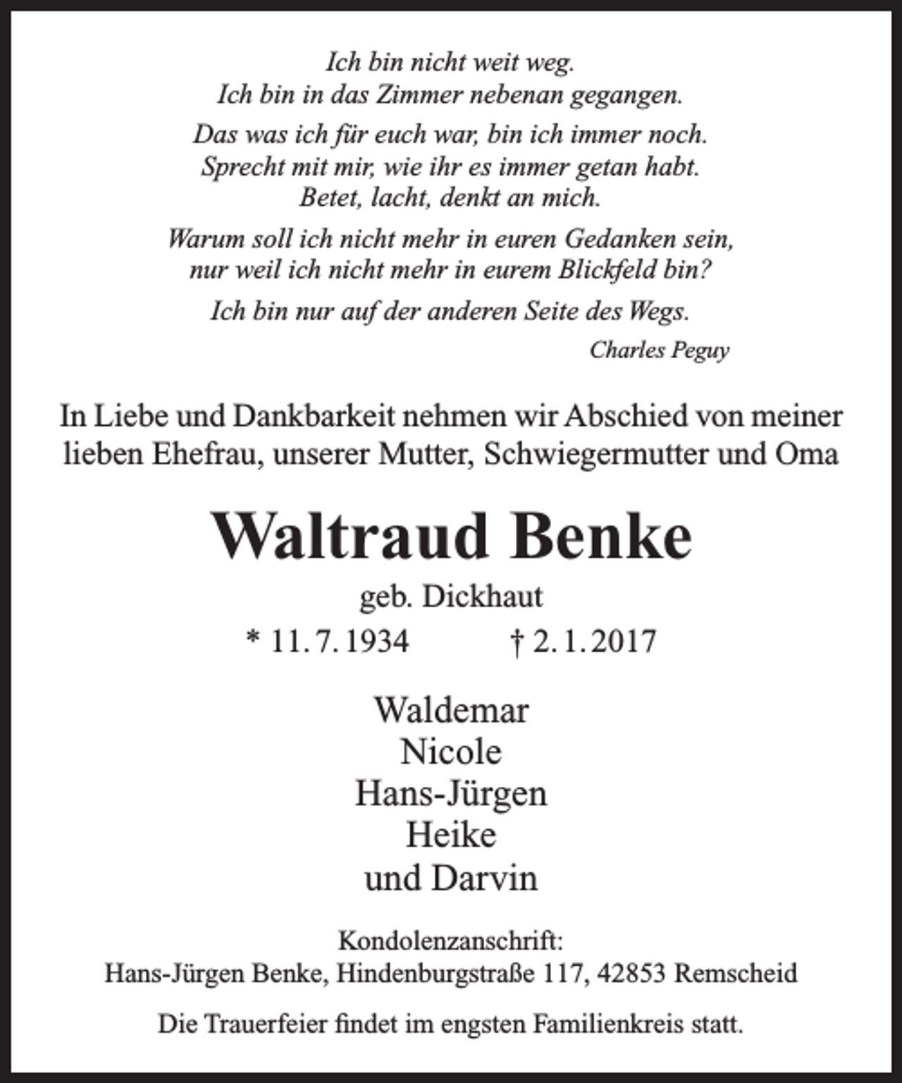 <p>Ich bin nicht weit weg.<br />Ich bin in das Zimmer nebenan gegangen.<br />Das was ich für euch war, bin ich immer noch.<br />Sprecht mit mir, wie ihr es immer getan habt.<br />Betet, lacht, denkt an mich.<br />Warum soll ich nicht mehr in euren Gedanken sein,<br />nur weil ich nicht mehr in eurem Blickfeld bin?<br />Ich bin nur auf der anderen Seite des Wegs.<br />Charles Peguy</p><p>In Liebe und Dankbarkeit nehmen wir Abschied von meiner<br />lieben Ehefrau, unserer Mutter, Schwiegermutter und Oma</p><p>Waltraud Benke<br />geb. Dickhaut<br />* 11. 7. 1934<br />† 2. 1. 2017</p><p>Waldemar<br />Nicole<br />Hans-Jürgen<br />Heike<br />und Darvin<br />Kondolenzanschrift:<br />Hans-Jürgen Benke, Hindenburgstraße 117, 42853 Remscheid<br />Die Trauerfeier findet im engsten Familienkreis statt.</p>