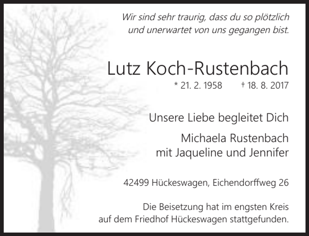 <p>Wir sind sehr traurig, dass du so plötzlich<br />und unerwartet von uns gegangen bist.</p><p>Lutz Koch-Rustenbach<br />* 21. 2. 1958</p><p>† 18. 8. 2017</p><p>Unsere Liebe begleitet Dich<br />Michaela Rustenbach<br />mit Jaqueline und Jennifer<br />42499 Hückeswagen, Eichendorffweg 26<br />Die Beisetzung hat im engsten Kreis<br />auf dem Friedhof Hückeswagen stattgefunden.</p>