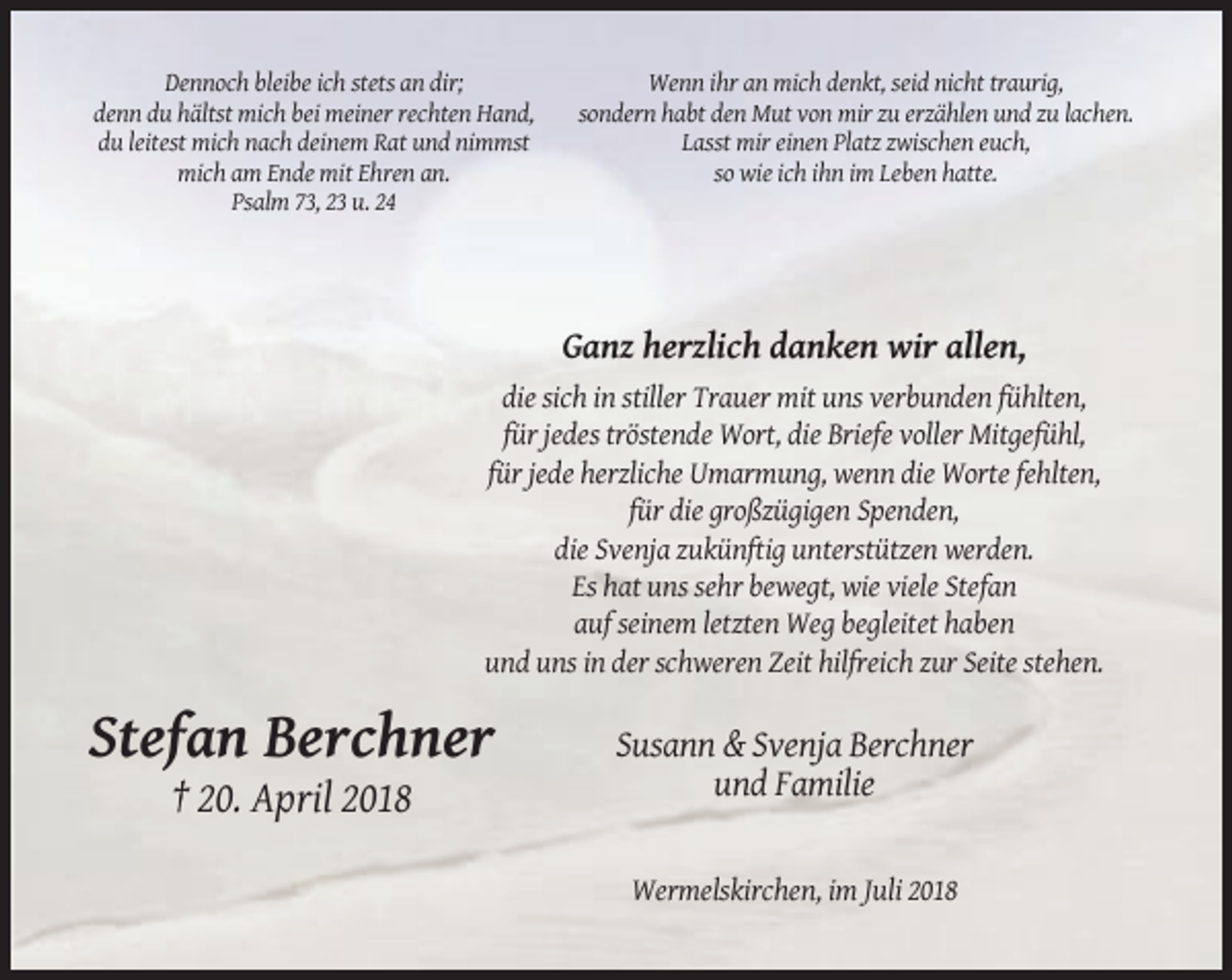 <p>Dennoch bleibe ich stets an dir;<br />denn du hältst mich bei meiner rechten Hand,<br />du leitest mich nach deinem Rat und nimmst<br />mich am Ende mit Ehren an.<br />Psalm 73, 23 u. 24</p><p>Wenn ihr an mich denkt, seid nicht traurig,<br />sondern habt den Mut von mir zu erzählen und zu lachen.<br />Lasst mir einen Platz zwischen euch,<br />so wie ich ihn im Leben hatte.</p><p>Ganz herzlich danken wir allen,<br />die sich in stiller Trauer mit uns verbunden fühlten,<br />für jedes tröstende Wort, die Briefe voller Mitgefühl,<br />für jede herzliche Umarmung, wenn die Worte fehlten,<br />für die großzügigen Spenden,<br />die Svenja zukünftig unterstützen werden.<br />Es hat uns sehr bewegt, wie viele Stefan<br />auf seinem letzten Weg begleitet haben<br />und uns in der schweren Zeit hilfreich zur Seite stehen.</p><p>Stefan Berchner</p><p>Susann &amp; Svenja Berchner<br />und Familie</p><p>† 20. April 2018<br />Wermelskirchen, im Juli 2018</p>