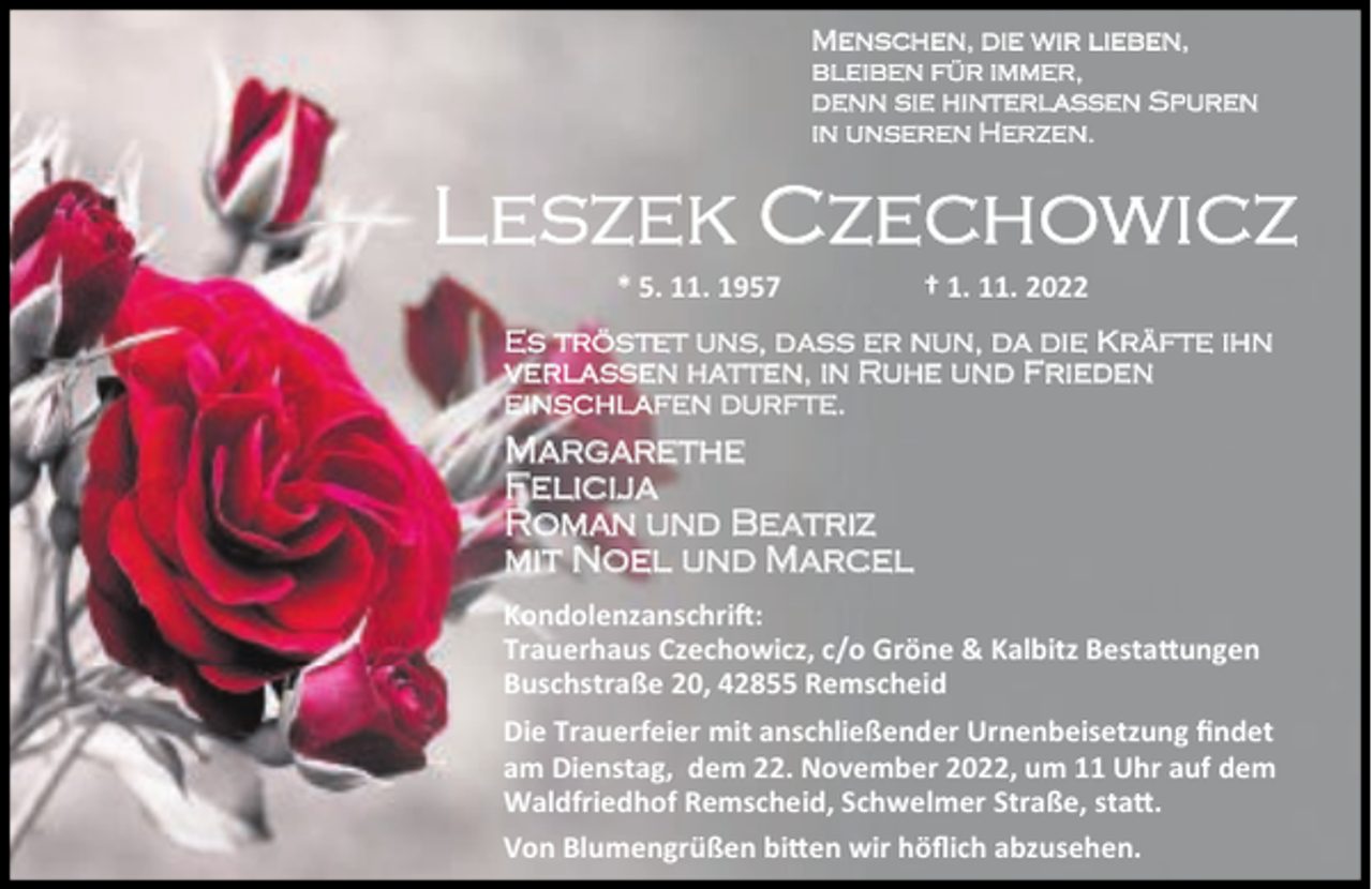<p>Menschen, die wir lieben,<br />bleiben für immer,<br />denn sie hinterlassen Spuren<br />in unseren Herzen.</p><p>Leszek Czechowicz<br />* 5. 11. 1957</p><p>† 1. 11. 2022</p><p>Es tröstet uns, dass er nun, da die Kräfte ihn<br />verlassen hatten, in Ruhe und Frieden<br />einschlafen durfte.</p><p>Margarethe<br />Felicija<br />Roman und Beatriz<br />mit Noel und Marcel<br />Kondolenzanschri :<br />Trauerhaus Czechowicz, c/o Gröne &amp; Kalbitz Besta ungen<br />Buschstraße 20, 42855 Remscheid<br />Die Trauerfeier mit anschließender Urnenbeisetzung ﬁndet<br />am Dienstag, dem 22. November 2022, um 11 Uhr auf dem<br />Waldfriedhof Remscheid, Schwelmer Straße, sta .<br />Von Blumengrüßen bi en wir höﬂich abzusehen.</p>