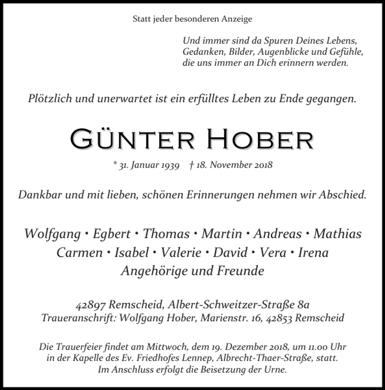 <p>Statt jeder besonderen Anzeige</p><p>Und immer sind da Spuren Deines Lebens,<br />Gedanken, Bilder, Augenblicke und Gefühle,<br />die uns immer an Dich erinnern werden.</p><p>Plötzlich und unerwartet ist ein erfülltes Leben zu Ende gegangen.</p><p>Günter Hober<br />31. anuar 1939</p><p>18. November 2018</p><p>Dankbar und mit lieben, schönen Erinnerungen nehmen wir Abschied.</p><p>Wolfgang x Egbert x Thomas x Martin x Andreas x Mathias<br />Carmen x Isabel x Valerie x David x Vera x Irena<br />Angehörige und Freunde<br />42897 Remscheid, Albert-Schweitzer-Straße 8a</p><p>Traueranschrift: Wolfgang Hober, Marienstr. 16, 42853 Remscheid<br />Die Trauerfeier findet am Mittwoch, dem 19. Dezember 2018, um 11.00 Uhr<br />in der Kapelle des Ev. Friedhofes Lennep, Albrecht-Thaer-Straße, statt.<br />Im Anschluss erfolgt die Beisetzung der Urne.</p>