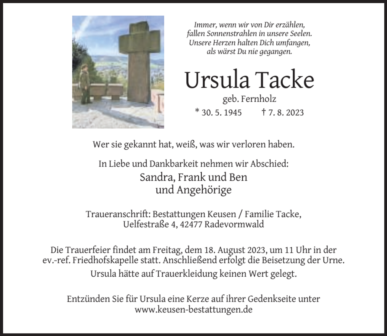 <p>Immer, wenn wir von Dir erzählen,<br />fallen Sonnenstrahlen in unsere Seelen.<br />Unsere Herzen halten Dich umfangen,<br />als wärst Du nie gegangen.</p><p>Ursula Tacke<br />geb. Fernholz<br />* 30. 5. 1945<br />† 7. 8. 2023</p><p>Wer sie gekannt hat, weiß, was wir verloren haben.<br />In Liebe und Dankbarkeit nehmen wir Abschied:</p><p>Sandra, Frank und Ben<br />und Angehörige<br />Traueranschrift: Bestattungen Keusen / Familie Tacke,<br />Uelfestraße 4, 42477 Radevormwald<br />Die Trauerfeier findet am Freitag, dem 18. August 2023, um 11 Uhr in der<br />ev.-ref. Friedhofskapelle statt. Anschließend erfolgt die Beisetzung der Urne.<br />Ursula hätte auf Trauerkleidung keinen Wert gelegt.<br />Entzünden Sie für Ursula eine Kerze auf ihrer Gedenkseite unter<br />www.keusen-bestattungen.de</p>