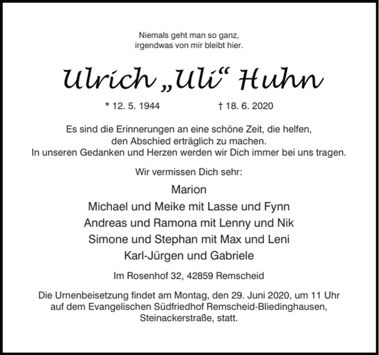 <p>Niemals geht man so ganz,<br />irgendwas von mir bleibt hier.</p><p>Ulrich „Uli“ Huhn<br />* 12. 5. 1944</p><p>† 18. 6. 2020</p><p>Es sind die Erinnerungen an eine schöne Zeit, die helfen,<br />den Abschied erträglich zu machen.<br />In unseren Gedanken und Herzen werden wir Dich immer bei uns tragen.<br />Wir vermissen Dich sehr:</p><p>Marion<br />Michael und Meike mit Lasse und Fynn<br />Andreas und Ramona mit Lenny und Nik<br />Simone und Stephan mit Max und Leni<br />Karl-Jürgen und Gabriele<br />Im Rosenhof 32, 42859 Remscheid<br />Die Urnenbeisetzung findet am Montag, den 29. Juni 2020, um 11 Uhr<br />auf dem Evangelischen Südfriedhof Remscheid-Bliedinghausen,<br />Steinackerstraße, statt.</p>