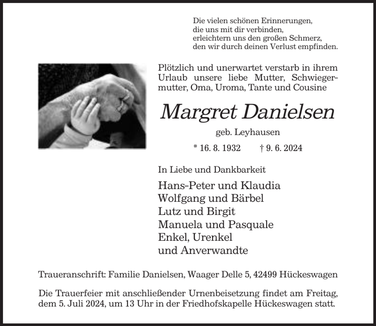 <p>Die vielen schönen Erinnerungen,<br />die uns mit dir verbinden,<br />erleichtern uns den großen Schmerz,<br />den wir durch deinen Verlust empfinden.</p><p>Plötzlich und unerwartet verstarb in ihrem<br />Urlaub unsere liebe Mutter, Schwiegermutter, Oma, Uroma, Tante und Cousine</p><p>Margret Danielsen<br />geb. Leyhausen<br />* 16. 8. 1932</p><p>† 9. 6. 2024</p><p>In Liebe und Dankbarkeit</p><p>Hans-Peter und Klaudia<br />Wolfgang und Bärbel<br />Lutz und Birgit<br />Manuela und Pasquale<br />Enkel, Urenkel<br />und Anverwandte<br />Traueranschrift: Familie Danielsen, Waager Delle 5, 42499 Hückeswagen<br />Die Trauerfeier mit anschließender Urnenbeisetzung findet am Freitag,<br />dem 5. Juli 2024, um 13 Uhr in der Friedhofskapelle Hückeswagen statt.</p>
