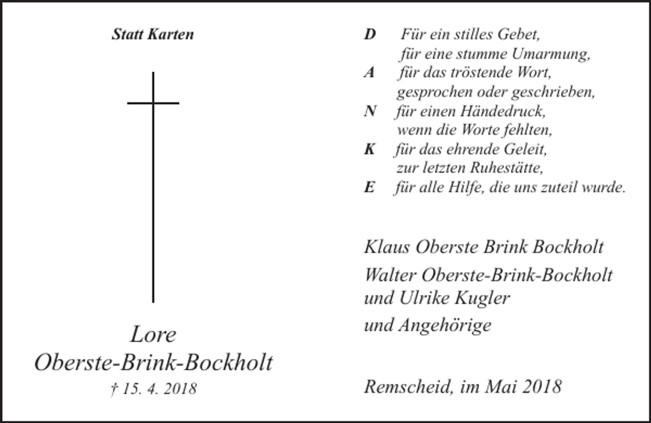 <p>Statt Karten</p><p>D<br />A<br />N<br />K<br />E</p><p>Lore<br />Oberste-Brink-Bockholt<br />† 15. 4. 2018</p><p>Für ein stilles Gebet,<br />für eine stumme Umarmung,<br />für das tröstende Wort,<br />gesprochen oder geschrieben,<br />für einen Händedruck,<br />wenn die Worte fehlten,<br />für das ehrende Geleit,<br />zur letzten Ruhestätte,<br />für alle Hilfe, die uns zuteil wurde.</p><p>Klaus Oberste Brink Bockholt<br />Walter Oberste-Brink-Bockholt<br />und Ulrike Kugler<br />und Angehörige<br />Remscheid, im Mai 2018</p>