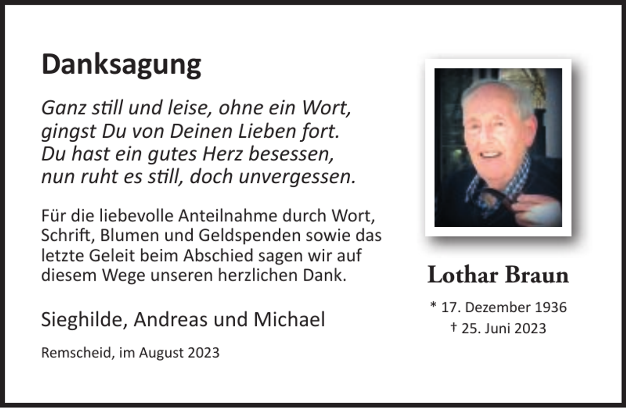 <p>Danksagung<br />Ganz still und leise, ohne ein Wort,<br />gingst Du von Deinen Lieben fort.<br />Du hast ein gutes Herz besessen,<br />nun ruht es still, doch unvergessen.<br />Für die liebevolle Anteilnahme durch Wort,<br />Schrift, Blumen und Geldspenden sowie das<br />letzte Geleit beim Abschied sagen wir auf<br />diesem Wege unseren herzlichen Dank.</p><p>Lothar Braun</p><p>Sieghilde, Andreas und Michael</p><p>* 17. Dezember 1936<br />† 25. Juni 2023</p><p>Remscheid, im August 2023</p>