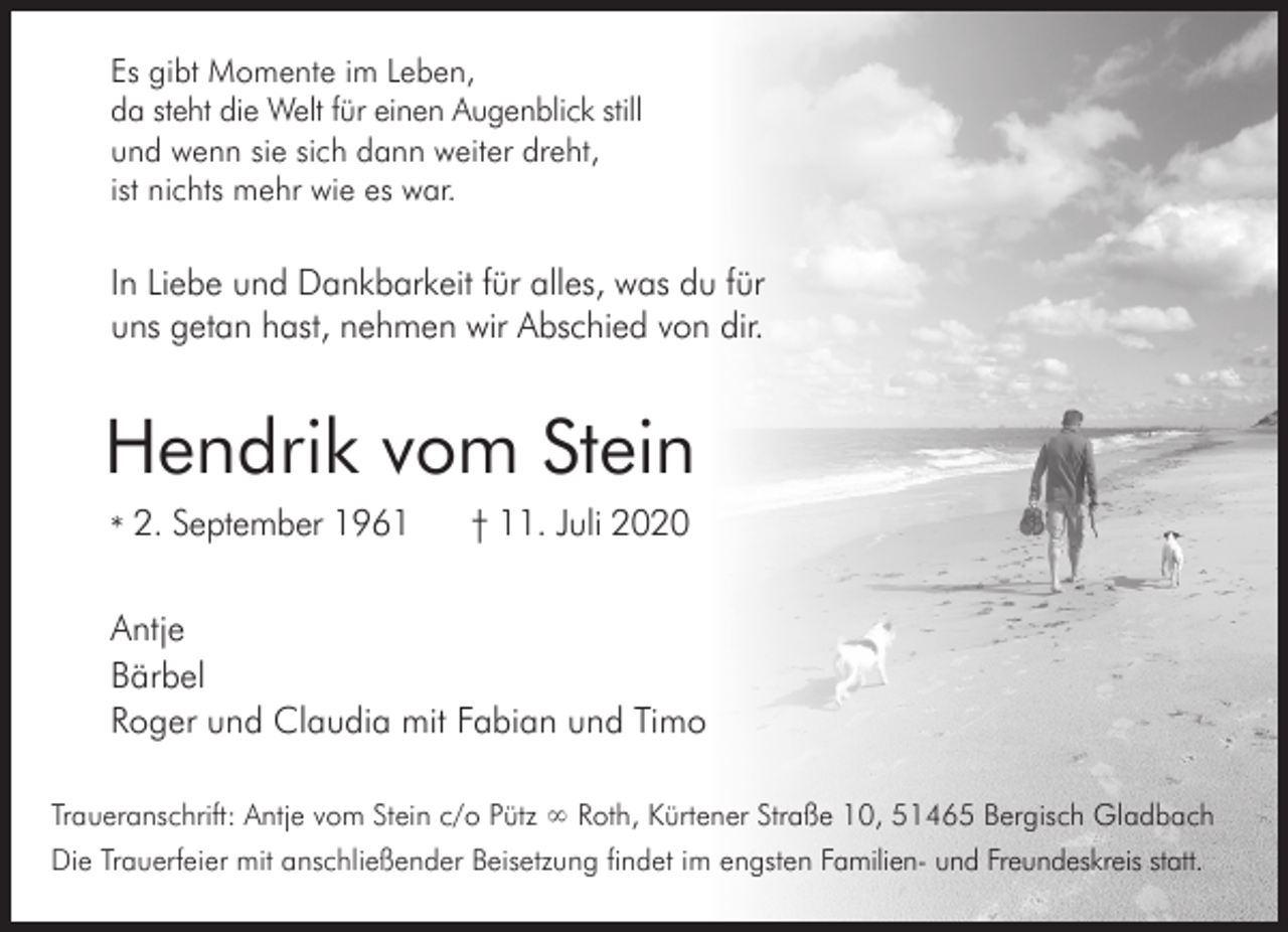 <p>Es gibt Momente im Leben,<br />da steht die Welt für einen Augenblick still<br />und wenn sie sich dann weiter dreht,<br />ist nichts mehr wie es war.</p><p>In Liebe und Dankbarkeit für alles, was du für<br />uns getan hast, nehmen wir Abschied von dir.</p><p>Hendrik vom Stein<br />* 2. September 1961</p><p>† 11. Juli 2020</p><p>Antje<br />Bärbel<br />Roger und Claudia mit Fabian und Timo<br />Traueranschrift: Antje vom Stein c/o Pütz ∞ Roth, Kürtener Straße 10, 51465 Bergisch Gladbach<br />Die Trauerfeier mit anschließender Beisetzung findet im engsten Familien- und Freundeskreis statt.</p>