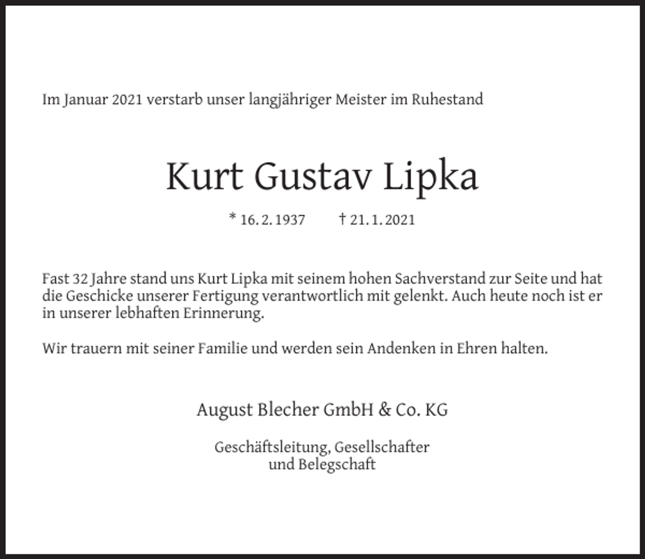 <p>Im Januar 2021 verstarb unser langjähriger Meister im Ruhestand</p><p>Kurt Gustav Lipka<br />* 16. 2. 1937</p><p>† 21. 1. 2021</p><p>Fast 32 Jahre stand uns Kurt Lipka mit seinem hohen Sachverstand zur Seite und hat<br />die Geschicke unserer Fertigung verantwortlich mit gelenkt. Auch heute noch ist er<br />in unserer lebhaften Erinnerung.<br />Wir trauern mit seiner Familie und werden sein Andenken in Ehren halten.</p><p>August Blecher GmbH &amp; Co. KG<br />Geschäftsleitung, Gesellschafter<br />und Belegschaft</p>