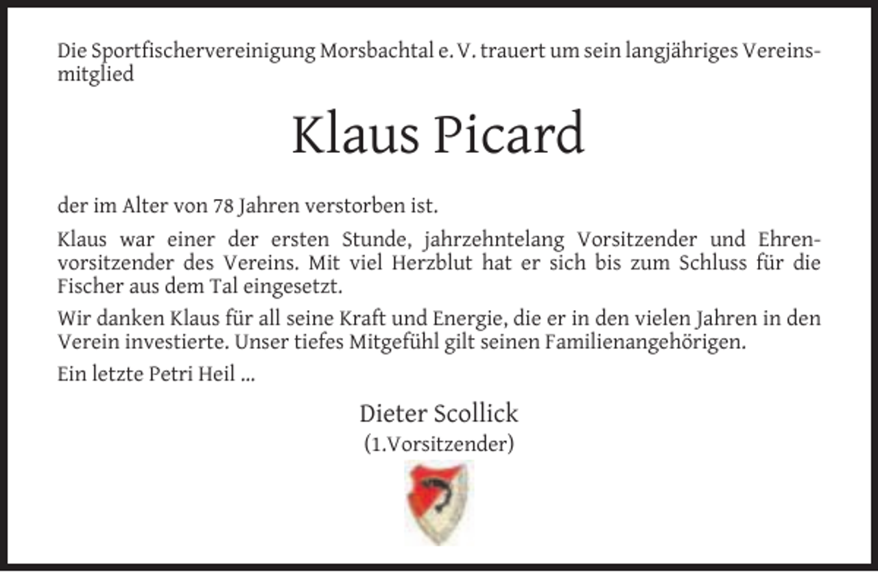 <p>Die Sportfischervereinigung Morsbachtal e. V. trauert um sein langjähriges Vereinsmitglied</p><p>Klaus Picard<br />der im Alter von 78 Jahren verstorben ist.<br />Klaus war einer der ersten Stunde, jahrzehntelang Vorsitzender und Ehrenvorsitzender des Vereins. Mit viel Herzblut hat er sich bis zum Schluss für die<br />Fischer aus dem Tal eingesetzt.<br />Wir danken Klaus für all seine Kraft und Energie, die er in den vielen Jahren in den<br />Verein investierte. Unser tiefes Mitgefühl gilt seinen Familienangehörigen.<br />Ein letzte Petri Heil …</p><p>Dieter Scollick<br />(1.Vorsitzender)</p>