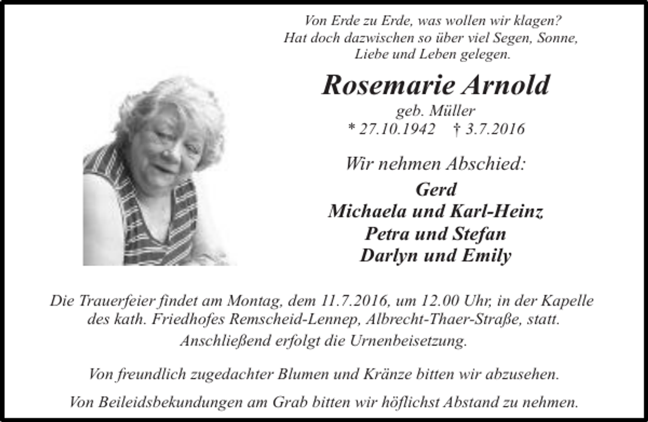 <p>Von Erde zu Erde, was wollen wir klagen?<br />Hat doch dazwischen so über viel Segen, Sonne,<br />Liebe und Leben gelegen.</p><p>Rosemarie Arnold<br />geb. Müller<br />* 27.10.1942 † 3.7.2016</p><p>Wir nehmen Abschied:<br />Gerd<br />Michaela und Karl-Heinz<br />Petra und Stefan<br />Darlyn und Emily<br />Die Trauerfeier findet am Montag, dem 11.7.2016, um 12.00 Uhr, in der Kapelle<br />des kath. Friedhofes Remscheid-Lennep, Albrecht-Thaer-Straße, statt.<br />Anschließend erfolgt die Urnenbeisetzung.<br />Von freundlich zugedachter Blumen und Kränze bitten wir abzusehen.<br />Von Beileidsbekundungen am Grab bitten wir höflichst Abstand zu nehmen.</p>