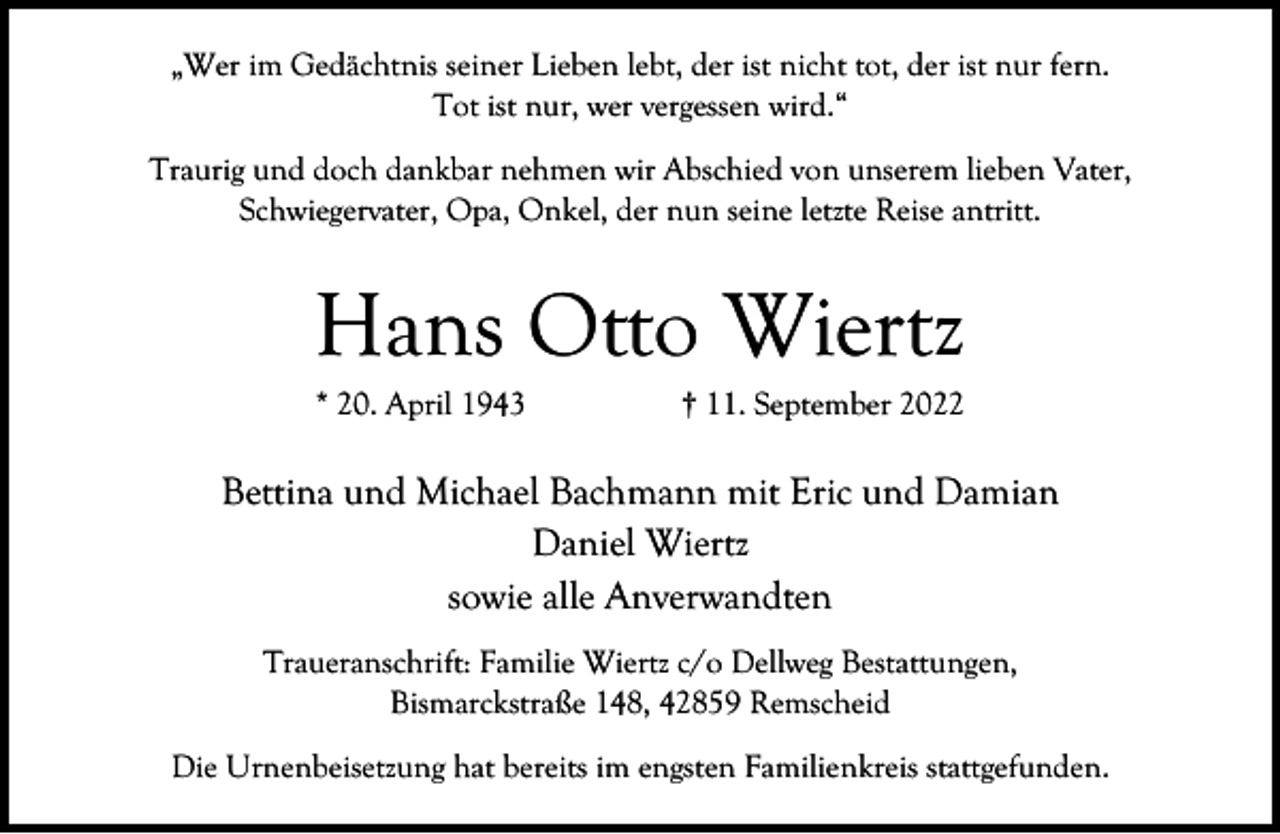 <p>„Wer im Gedächtnis seiner Lieben lebt, der ist nicht tot, der ist nur fern.<br />Tot ist nur, wer vergessen wird.“<br />Traurig und doch dankbar nehmen wir Abschied von unserem lieben Vater,<br />Schwiegervater, Opa, Onkel, der nun seine letzte Reise antritt.</p><p>Hans Otto Wiertz<br />* 20. April 1943</p><p>† 11. September 2022</p><p>Bettina und Michael Bachmann mit Eric und Damian<br />Daniel Wiertz<br />sowie alle Anverwandten<br />Traueranschrift: Familie Wiertz c/o Dellweg Bestattungen,<br />Bismarckstraße 148, 42859 Remscheid<br />Die Urnenbeisetzung hat bereits im engsten Familienkreis stattgefunden.</p>