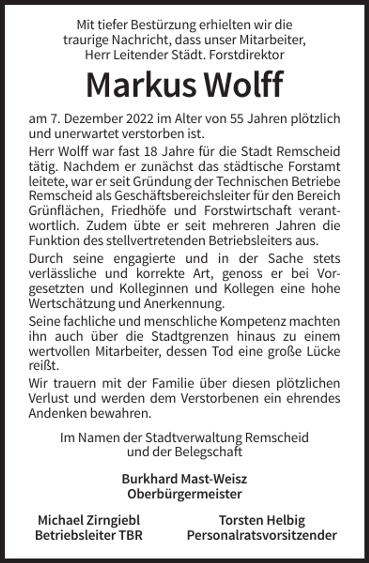 <p>Mit tiefer Bestürzung erhielten wir die<br />traurige Nachricht, dass unser Mitarbeiter,<br />Herr Leitender Städt. Forstdirektor</p><p>Markus Wolff<br />am 7. Dezember 2022 im Alter von 55 Jahren plötzlich<br />und unerwartet verstorben ist.<br />Herr Wolff war fast 18 Jahre für die Stadt Remscheid<br />tätig. Nachdem er zunächst das städtische Forstamt<br />leitete, war er seit Gründung der Technischen Betriebe<br />Remscheid als Geschäftsbereichsleiter für den Bereich<br />Grünflächen, Friedhöfe und Forstwirtschaft verantwortlich. Zudem übte er seit mehreren Jahren die<br />Funktion des stellvertretenden Betriebsleiters aus.<br />Durch seine engagierte und in der Sache stets<br />verlässliche und korrekte Art, genoss er bei Vorgesetzten und Kolleginnen und Kollegen eine hohe<br />Wertschätzung und Anerkennung.<br />Seine fachliche und menschliche Kompetenz machten<br />ihn auch über die Stadtgrenzen hinaus zu einem<br />wertvollen Mitarbeiter, dessen Tod eine große Lücke<br />reißt.<br />Wir trauern mit der Familie über diesen plötzlichen<br />Verlust und werden dem Verstorbenen ein ehrendes<br />Andenken bewahren.<br />Im Namen der Stadtverwaltung Remscheid<br />und der Belegschaft<br />Burkhard Mast-Weisz<br />Oberbürgermeister<br />Michael Zirngiebl<br />Betriebsleiter TBR</p><p>Torsten Helbig<br />Personalratsvorsitzender</p>