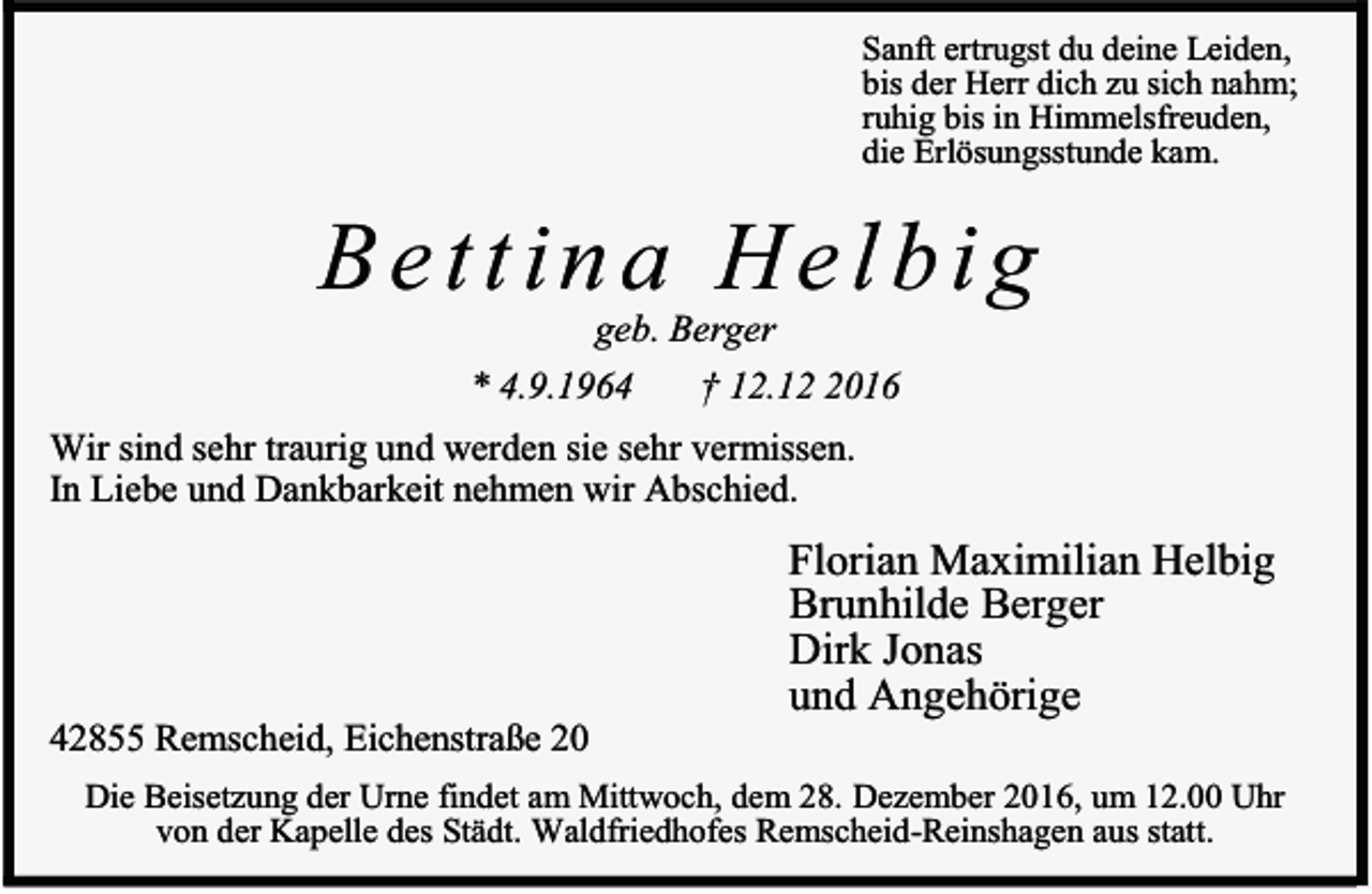 <p>Sanft ertrugst du deine Leiden,<br />bis der Herr dich zu sich nahm;<br />ruhig bis in Himmelsfreuden,<br />die Erlösungsstunde kam.</p><p>Bettina Helbig<br />geb. Berger<br />* 4.9.1964<br />† 12.1016</p><p>Wir sind sehr traurig und werden sie sehr vermissen.<br />In Liebe und Dankbarkeit nehmen wir Abschied.</p><p>42855 Remscheid, Eichenstraße 20</p><p>Florian Maximilian Helbig<br />Brunhilde Berger<br />Dirk Jonas<br />und Angehörige</p><p>Die Beisetzung der Urne findet am Mittwoch, dem 28. Dezember 2016, um 12.00 Uhr<br />von der Kapelle des Städt. Waldfriedhofes Remscheid-Reinshagen aus statt.</p>