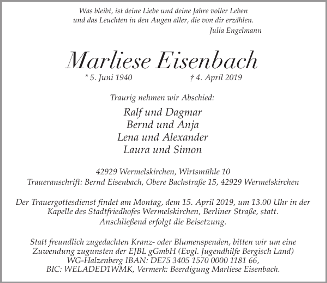 <p>Was bleibt, ist deine Liebe und deine Jahre voller Leben<br />und das Leuchten in den Augen aller, die von dir erzählen.<br />Julia Engelmann</p><p>Marliese Eisenbach<br />* 5. Juni 1940</p><p>† 4. April 2019</p><p>Traurig nehmen wir Abschied:</p><p>Ralf und Dagmar<br />Bernd und Anja<br />Lena und Alexander<br />Laura und Simon<br />42929 Wermelskirchen, Wirtsmühle 10<br />Traueranschrift: Bernd Eisenbach, Obere Bachstraße 15, 42929 Wermelskirchen</p><p>Der Trauergottesdienst findet am Montag, dem 15. April 2019, um 13.00 Uhr in der<br />Kapelle des Stadtfriedhofes Wermelskirchen, Berliner Straße, statt.<br />Anschließend erfolgt die Beisetzung.<br />Statt freundlich zugedachten Kranz- oder Blumenspenden, bitten wir um eine<br />Zuwendung zugunsten der EJBL gGmbH (Evgl. Jugendhilfe Bergisch Land)<br />WG-Halzenberg IBAN: DE75 3405 157000 1181 66,<br />BIC: WELADED1WMK, Vermerk: Beerdigung Marliese Eisenbach.</p>