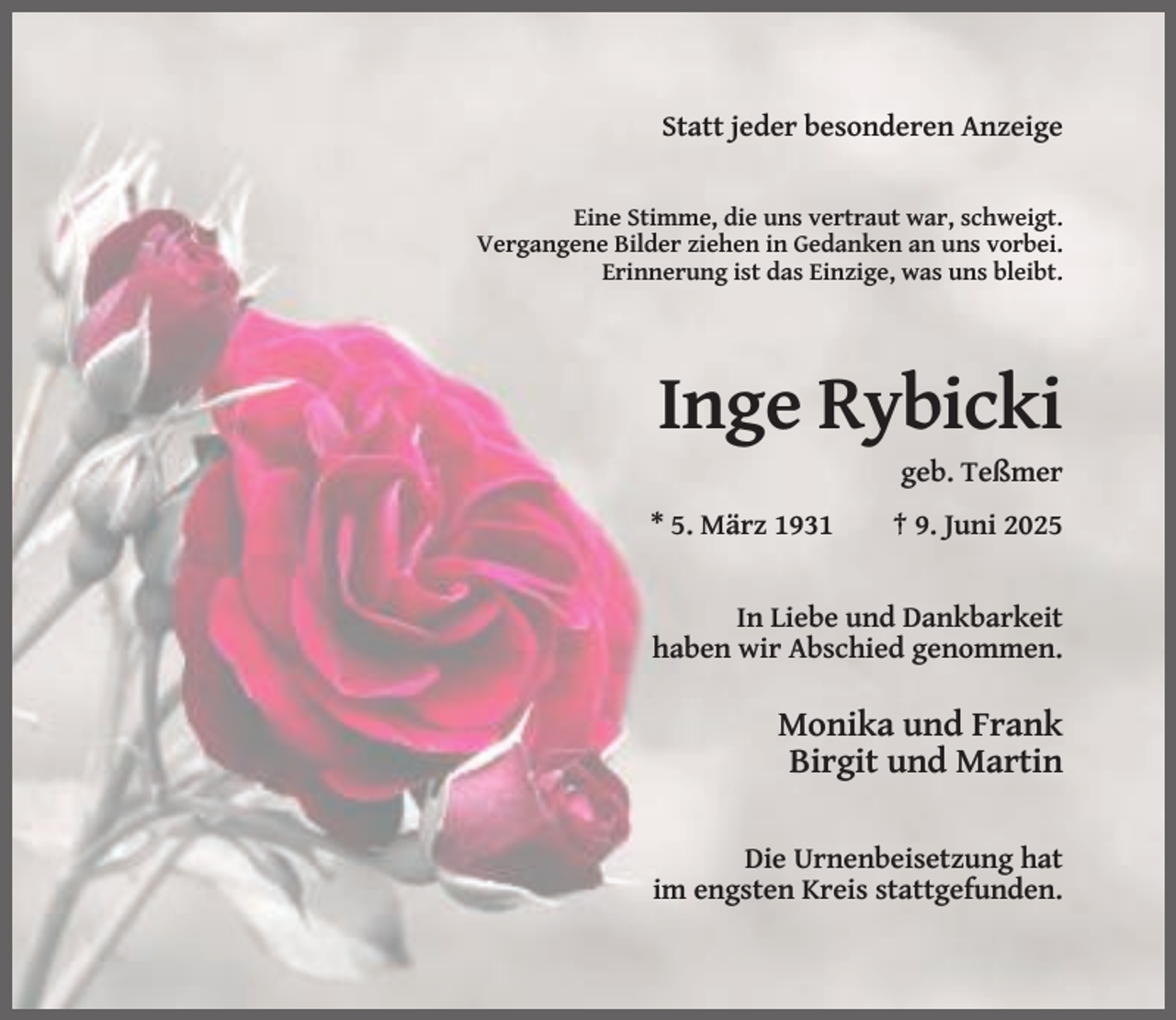 <p>Statt jeder besonderen Anzeige</p><p>Eine Stimme, die uns vertraut war, schweigt.<br />Vergangene Bilder ziehen in Gedanken an uns vorbei.<br />Erinnerung ist das Einzige, was uns bleibt.</p><p>Inge Rybicki<br />geb. Teßmer<br />* 5. März 1931</p><p>† 9. Juni 2025</p><p>In Liebe und Dankbarkeit<br />haben wir Abschied genommen.</p><p>Monika und Frank<br />Birgit und Martin<br />Die Urnenbeisetzung hat<br />im engsten Kreis stattgefunden.</p>