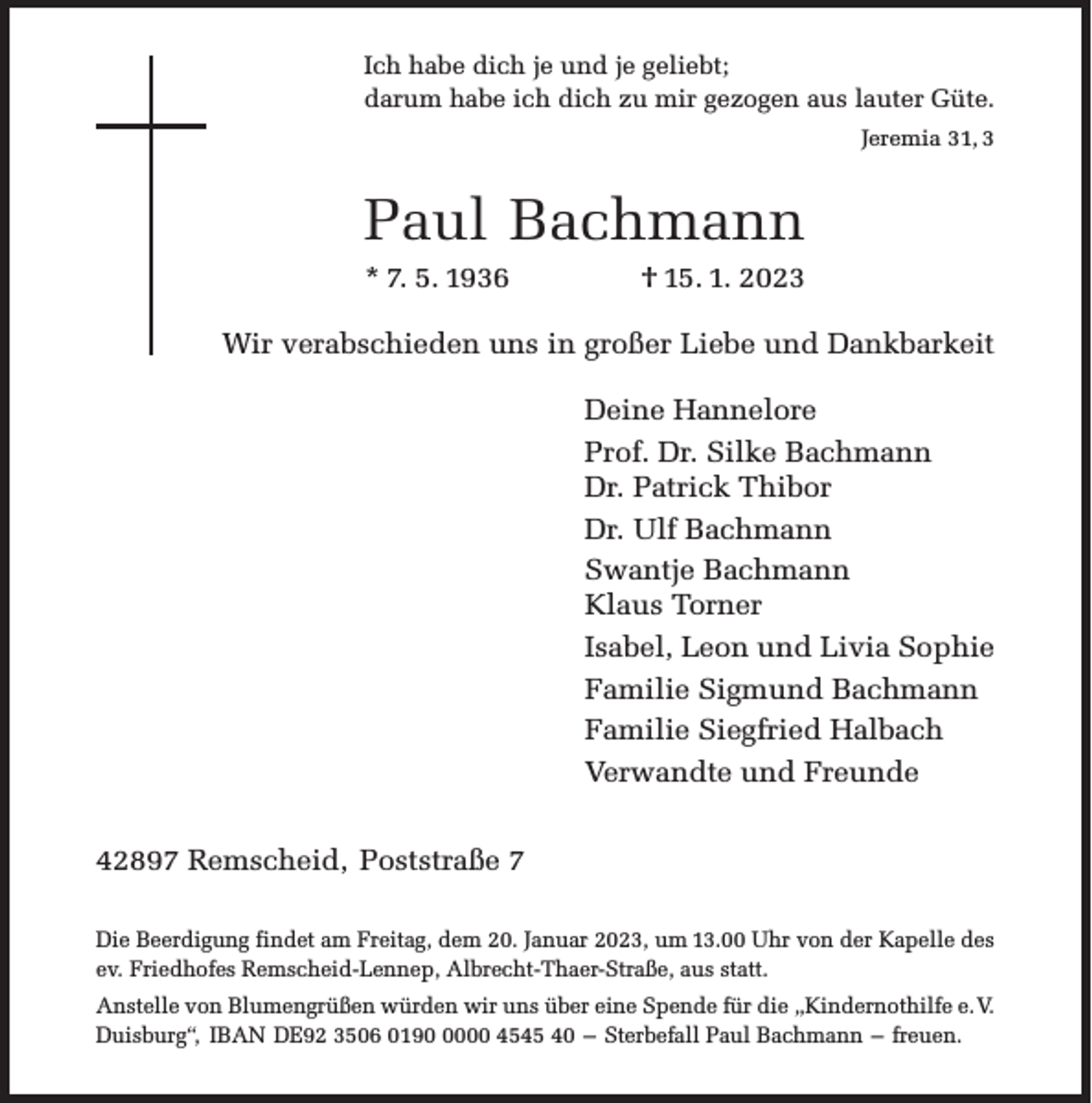 <p>Ich habe dich je und je geliebt;<br />darum habe ich dich zu mir gezogen aus lauter Güte.<br />Jeremia 31, 3</p><p>Paul Bachmann</p><p>* 7. 5. 1936</p><p>† 15. 1. 2023</p><p>Wir verabschieden uns in großer Liebe und Dankbarkeit<br />Deine Hannelore<br />Prof. Dr. Silke Bachmann<br />Dr. Patrick Thibor<br />Dr. Ulf Bachmann<br />Swantje Bachmann<br />Klaus Torner<br />Isabel, Leon und Livia Sophie<br />Familie Sigmund Bachmann<br />Familie Siegfried Halbach<br />Verwandte und Freunde<br />42897 Remscheid, Poststraße 7<br />Die Beerdigung findet am Freitag, dem 20. Januar 2023, um 13.00 Uhr von der Kapelle des<br />ev. Friedhofes Remscheid-Lennep, Albrecht-Thaer-Straße, aus statt.<br />Anstelle von Blumengrüßen würden wir uns über eine Spende für die „Kindernothilfe e.V.<br />Duisburg“, IBAN DE92 3506 019000 4545 40 – Sterbefall Paul Bachmann – freuen.</p>