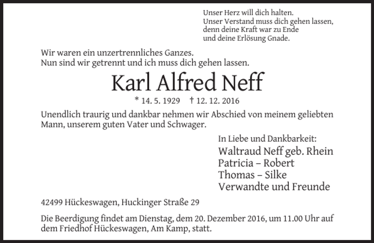<p>Unser Herz will dich halten.<br />Unser Verstand muss dich gehen lassen,<br />denn deine Kraft war zu Ende<br />und deine Erlösung Gnade.</p><p>Wir waren ein unzertrennliches Ganzes.<br />Nun sind wir getrennt und ich muss dich gehen lassen.</p><p>Karl Alfred Neff<br />* 14. 5. 1929 † 12. 12. 2016<br />Unendlich traurig und dankbar nehmen wir Abschied von meinem geliebten<br />Mann, unserem guten Vater und Schwager.<br />In Liebe und Dankbarkeit:</p><p>Waltraud Neff geb. Rhein<br />Patricia – Robert<br />Thomas – Silke<br />Verwandte und Freunde<br />42499 Hückeswagen, Huckinger Straße 29<br />Die Beerdigung findet am Dienstag, dem 20. Dezember 2016, um 11.00 Uhr auf<br />dem Friedhof Hückeswagen, Am Kamp, statt.</p>