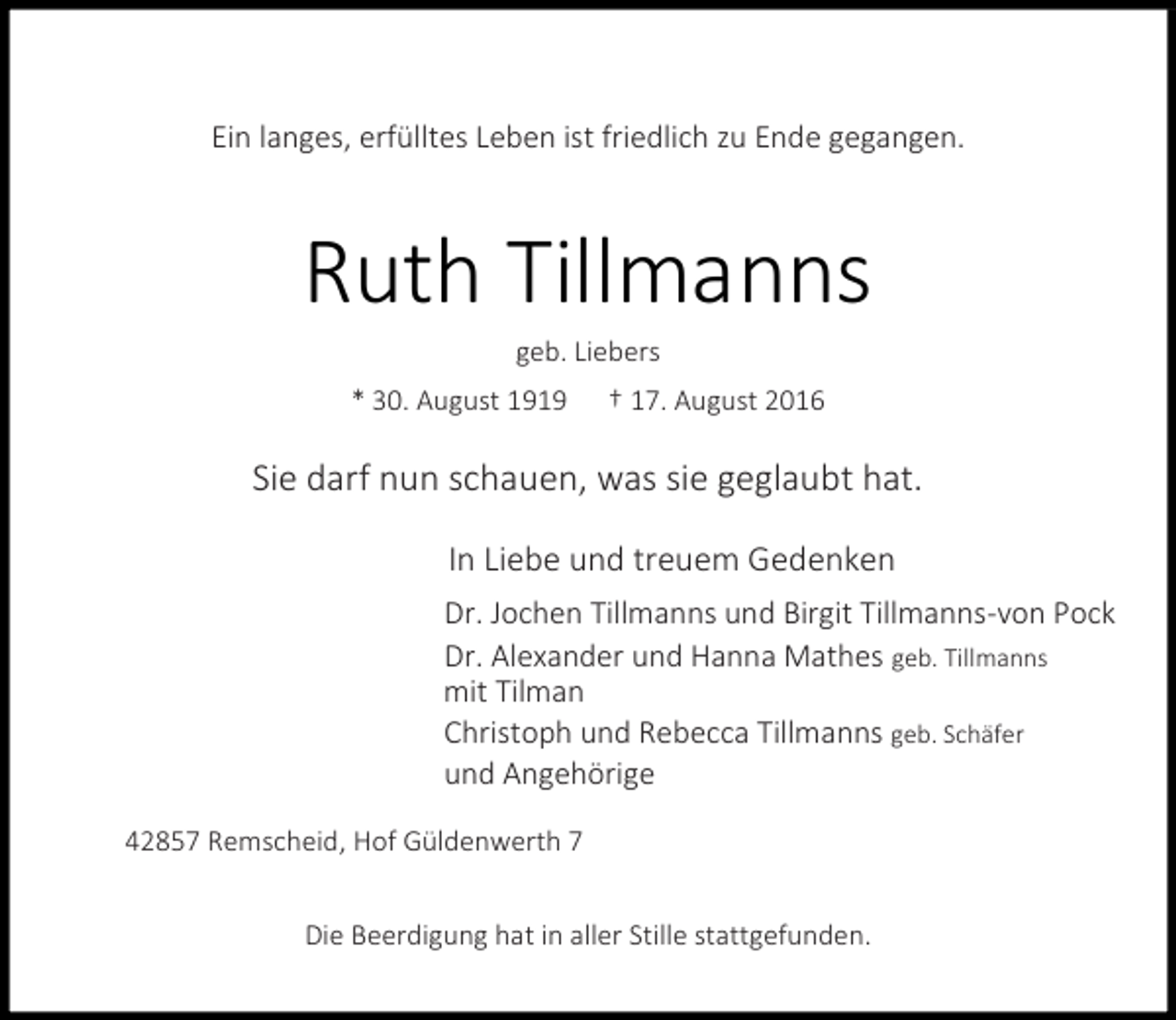 <p>Ein langes, erfülltes Leben ist friedlich zu Ende gegangen.</p><p>Ruth Tillmanns<br />geb. Liebers</p><p>* 30. August 1919</p><p>† 17. August 2016</p><p>Sie darf nun schauen, was sie geglaubt hat.<br />In Liebe und treuem Gedenken<br />Dr. Jochen Tillmanns und Birgit Tillmanns-von Pock<br />Dr. Alexander und Hanna Mathes geb. Tillmanns<br />mit Tilman<br />Christoph und Rebecca Tillmanns geb. Schäfer<br />und Angehörige<br />42857 Remscheid, Hof Güldenwerth 7<br />Die Beerdigung hat in aller Stille stattgefunden.</p>