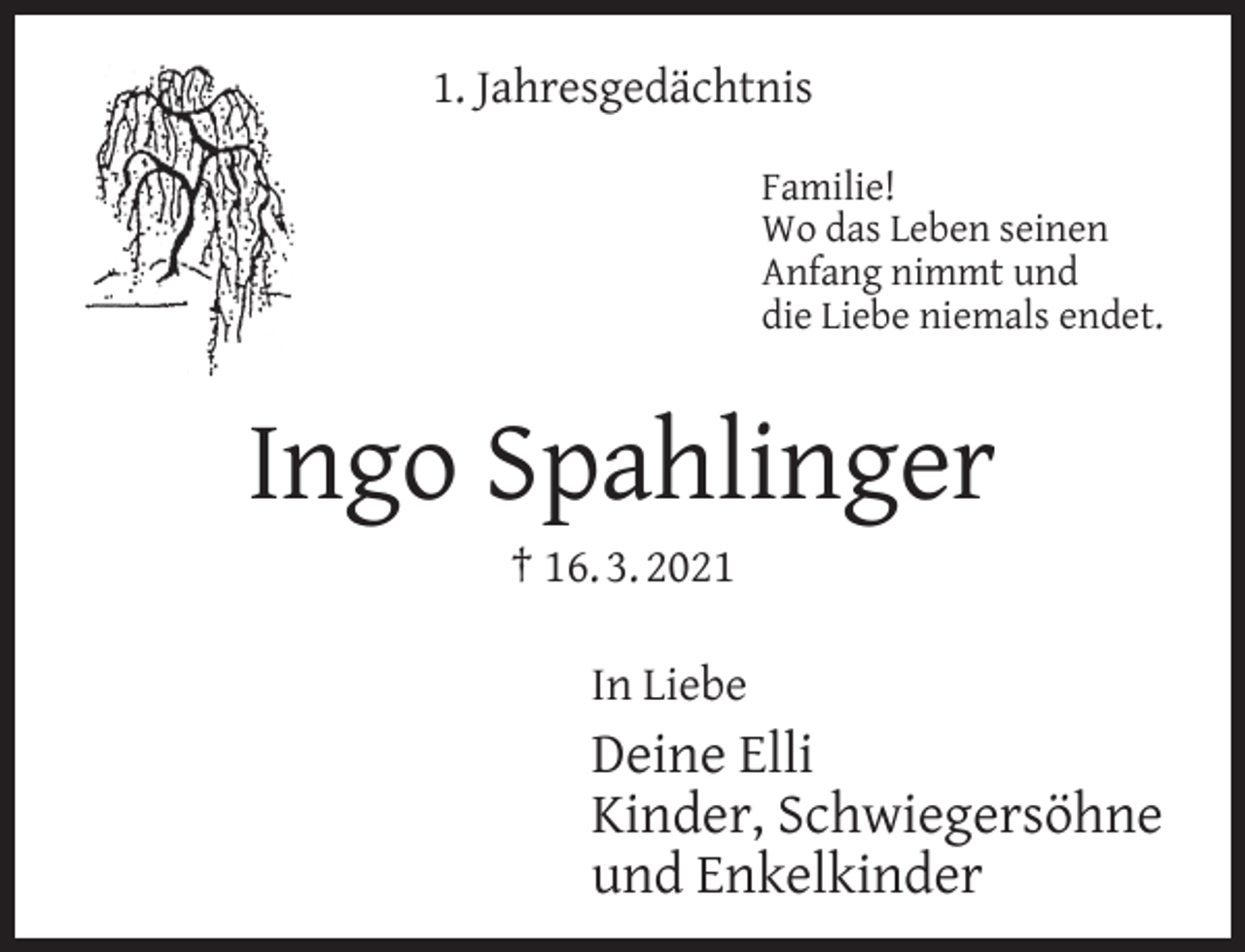 <p>1. Jahresgedächtnis<br />Familie!<br />Wo das Leben seinen<br />Anfang nimmt und<br />die Liebe niemals endet.</p><p>Ingo Spahlinger<br />† 16. 3. 2021</p><p>In Liebe</p><p>Deine Elli<br />Kinder, Schwiegersöhne<br />und Enkelkinder</p>