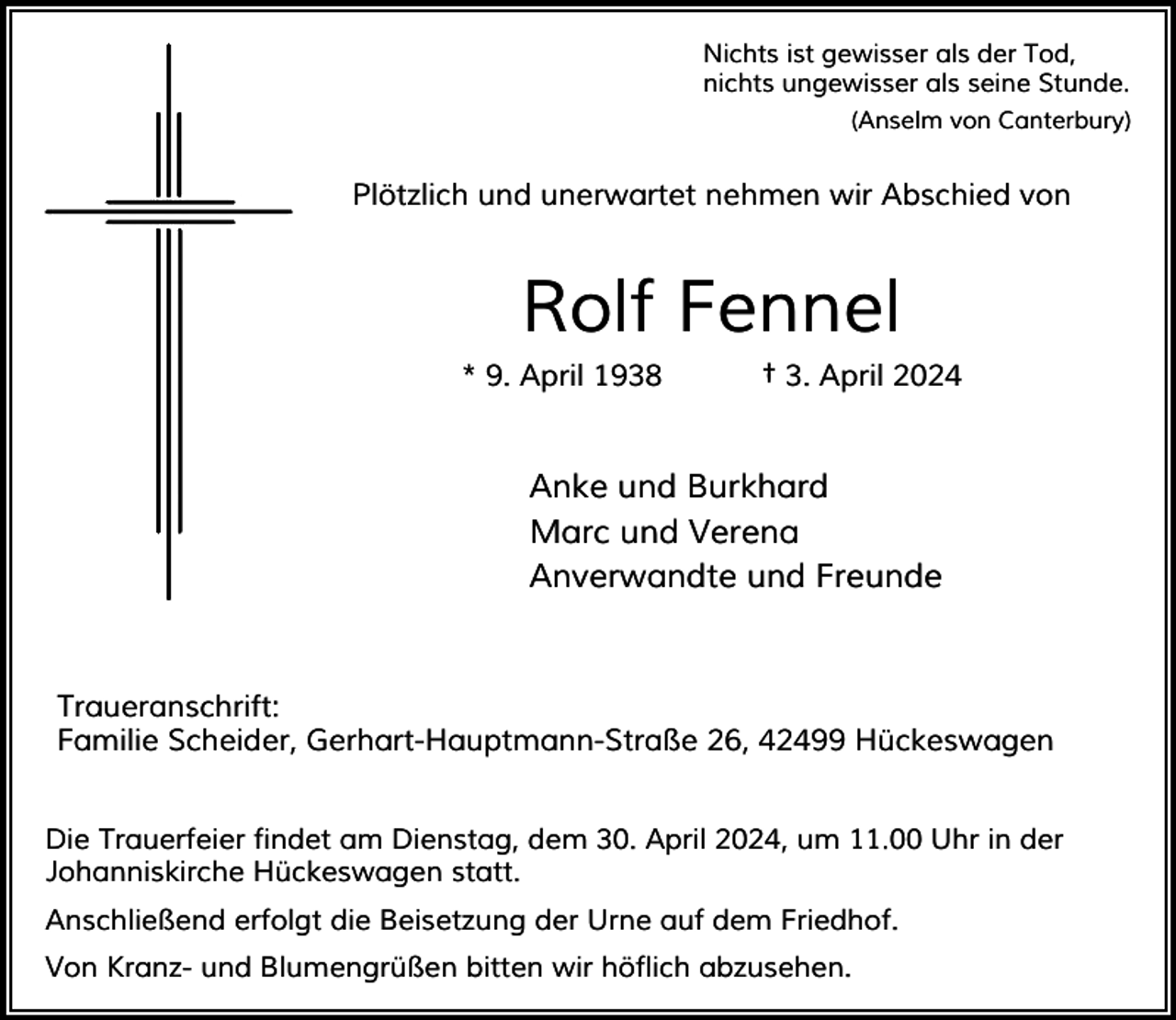 <p>Nichts ist gewisser als der Tod,<br />nichts ungewisser als seine Stunde.<br />(Anselm von Canterbury)</p><p>Plötzlich und unerwartet nehmen wir Abschied von</p><p>Rolf Fennel<br />* 9. April 1938</p><p>† 3. April 2024</p><p>Anke und Burkhard<br />Marc und Verena<br />Anverwandte und Freunde</p><p>Traueranschrift:<br />Familie Scheider, Gerhart-Hauptmann-Straße 26, 42499 Hückeswagen<br />Die Trauerfeier findet am Dienstag, dem 30. April 2024, um 11.00 Uhr in der<br />Johanniskirche Hückeswagen statt.<br />Anschließend erfolgt die Beisetzung der Urne auf dem Friedhof.<br />Von Kranz- und Blumengrüßen bitten wir höflich abzusehen.</p>