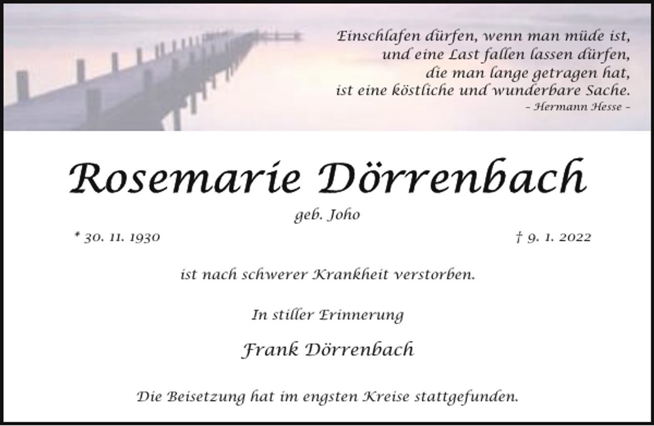 <p>Einschlafen dürfen, wenn man müde ist,<br />und eine Last fallen lassen dürfen,<br />die man lange getragen hat,<br />ist eine köstliche und wunderbare Sache.<br />– Hermann Hesse –</p><p>geb. Joho<br />* 30. 11. 1930</p><p>† 9. 1. 2022<br />ist nach schwerer Krankheit verstorben.<br />In stiller Erinnerung</p><p>Frank Dörrenbach<br />Die Beisetzung hat im engsten Kreise stattgefunden.</p>