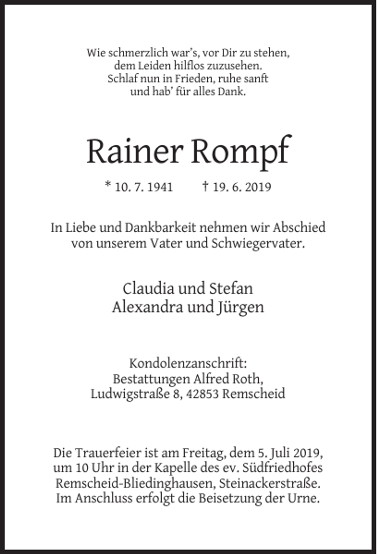 <p>Wie schmerzlich war’s, vor Dir zu stehen,<br />dem Leiden hilflos zuzusehen.<br />Schlaf nun in Frieden, ruhe sanft<br />und hab’ für alles Dank.</p><p>Rainer Rompf<br />* 10. 7. 1941</p><p>† 19. 6. 2019</p><p>In Liebe und Dankbarkeit nehmen wir Abschied<br />von unserem Vater und Schwiegervater.</p><p>Claudia und Stefan<br />Alexandra und Jürgen</p><p>Kondolenzanschrift:<br />Bestattungen Alfred Roth,<br />Ludwigstraße 8, 42853 Remscheid</p><p>Die Trauerfeier ist am Freitag, dem 5. Juli 2019,<br />um 10 Uhr in der Kapelle des ev. Südfriedhofes<br />Remscheid-Bliedinghausen, Steinackerstraße.<br />Im Anschluss erfolgt die Beisetzung der Urne.</p>