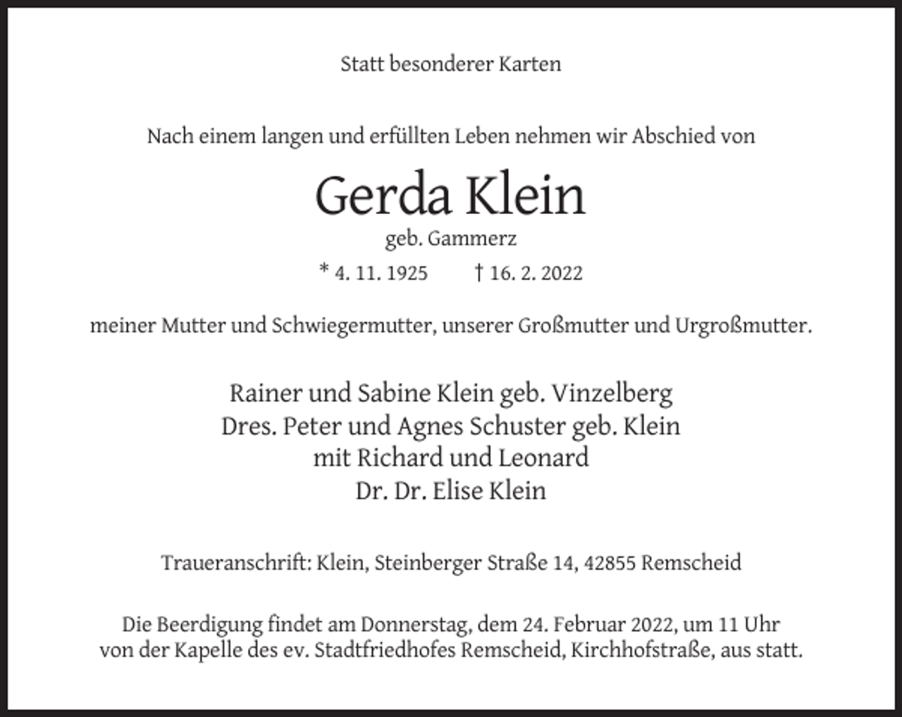 <p>Statt besonderer Karten</p><p>Nach einem langen und erfüllten Leben nehmen wir Abschied von</p><p>Gerda Klein<br />geb. Gammerz<br />* 4. 11. 1925<br />† 16. 2. 2022<br />meiner Mutter und Schwiegermutter, unserer Großmutter und Urgroßmutter.</p><p>Rainer und Sabine Klein geb. Vinzelberg<br />Dres. Peter und Agnes Schuster geb. Klein<br />mit Richard und Leonard<br />Dr. Dr. Elise Klein<br />Traueranschrift: Klein, Steinberger Straße 14, 42855 Remscheid<br />Die Beerdigung findet am Donnerstag, dem 24. Februar 2022, um 11 Uhr<br />von der Kapelle des ev. Stadtfriedhofes Remscheid, Kirchhofstraße, aus statt.</p>
