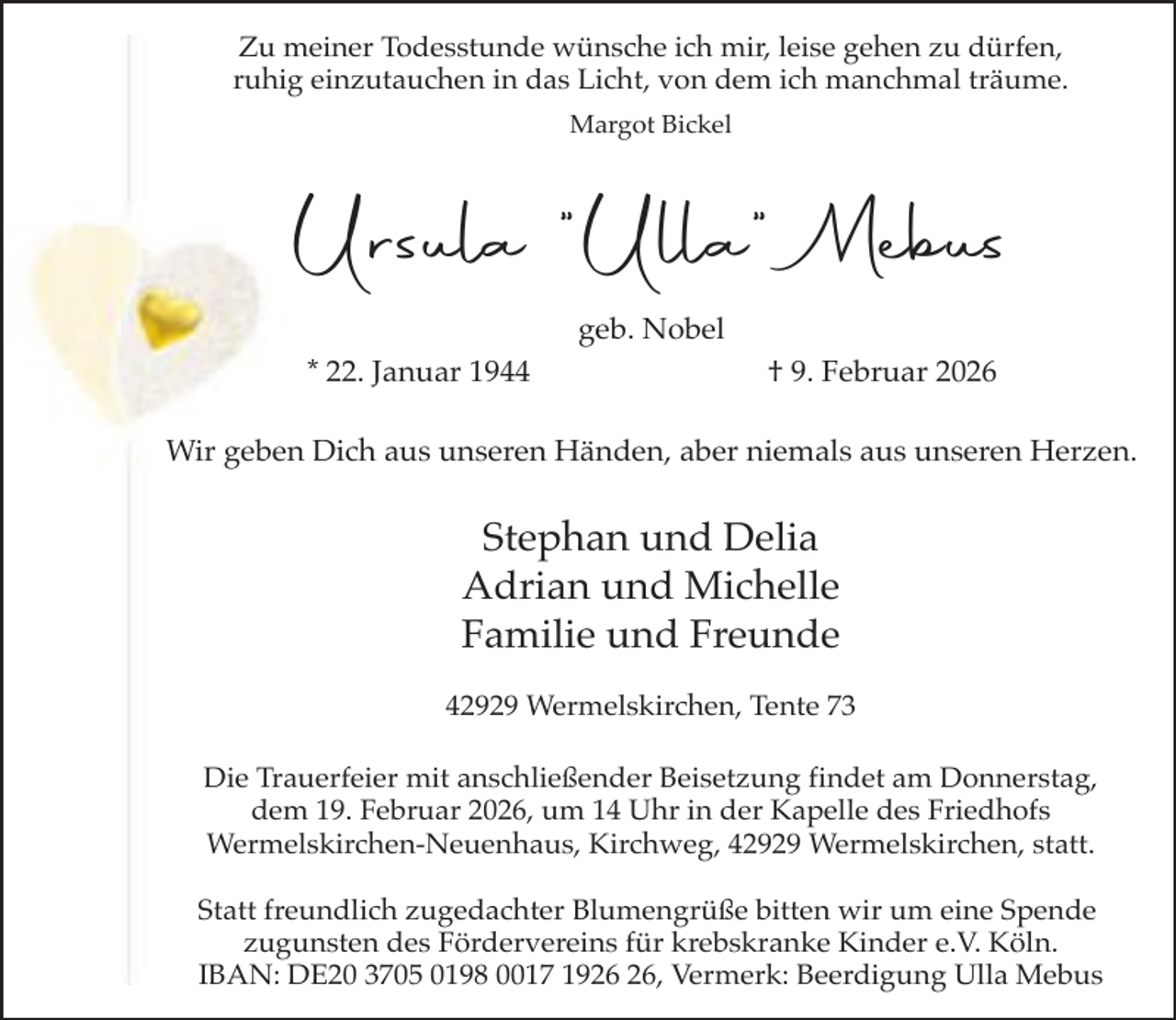 <p>Zu meiner Todesstunde wünsche ich mir, leise gehen zu dürfen,<br />ruhig einzutauchen in das Licht, von dem ich manchmal träume.<br />Margot Bickel</p><p>Ursula "Ulla" Mebus<br />geb. Nobel<br />* 22. Januar 1944</p><p>† 9. Februar 2026</p><p>Wir geben Dich aus unseren Händen, aber niemals aus unseren Herzen.</p><p>Stephan und Delia<br />Adrian und Michelle<br />Familie und Freunde<br />42929 Wermelskirchen, Tente 73<br />Die Trauerfeier mit anschließender Beisetzung findet am Donnerstag,<br />dem 19. Februar 2026, um 14 Uhr in der Kapelle des Friedhofs<br />Wermelskirchen-Neuenhaus, Kirchweg, 42929 Wermelskirchen, statt.<br />Statt freundlich zugedachter Blumengrüße bitten wir um eine Spende<br />zugunsten des Fördervereins für krebskranke Kinder e.V. Köln.<br />IBAN: DE20 3705 0198 0017 19, Vermerk: Beerdigung Ulla Mebus</p>