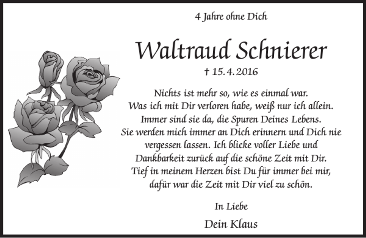 <p>4 Jahre ohne Dich</p><p>Waltraud Schnierer<br />† 15. 4. 2016</p><p>Nichts ist mehr so, wie es einmal war.<br />Was ich mit Dir verloren habe, weiß nur ich allein.<br />Immer sind sie da, die Spuren Deines Lebens.<br />Sie werden mich immer an Dich erinnern und Dich nie<br />vergessen lassen. Ich blicke voller Liebe und<br />Dankbarkeit zurück auf die schöne Zeit mit Dir.<br />Tief in meinem Herzen bist Du für immer bei mir,<br />dafür war die Zeit mit Dir viel zu schön.<br />In Liebe</p><p>Dein Klaus</p>