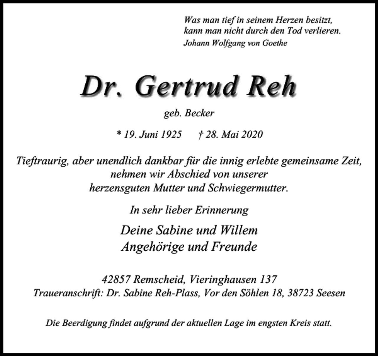<p>Was man tief in seinem Herzen besitzt,<br />kann man nicht durch den Tod verlieren.<br />Johann Wolfgang von Goethe</p><p>Dr. Gertrud Reh<br />geb. Becker<br />* 19. Juni 1925</p><p>† 28. Mai 2020</p><p>Tieftraurig, aber unendlich dankbar für die innig erlebte gemeinsame Zeit,<br />nehmen wir Abschied von unserer<br />herzensguten Mutter und Schwiegermutter.<br />In sehr lieber Erinnerung</p><p>Deine Sabine und Willem<br />Angehörige und Freunde<br />42857 Remscheid, Vieringhausen 137</p><p>Traueranschrift: Dr. Sabine Reh-Plass, Vor den Söhlen 18, 38723 Seesen<br />Die Beerdigung findet aufgrund der aktuellen Lage im engsten Kreis statt.</p>