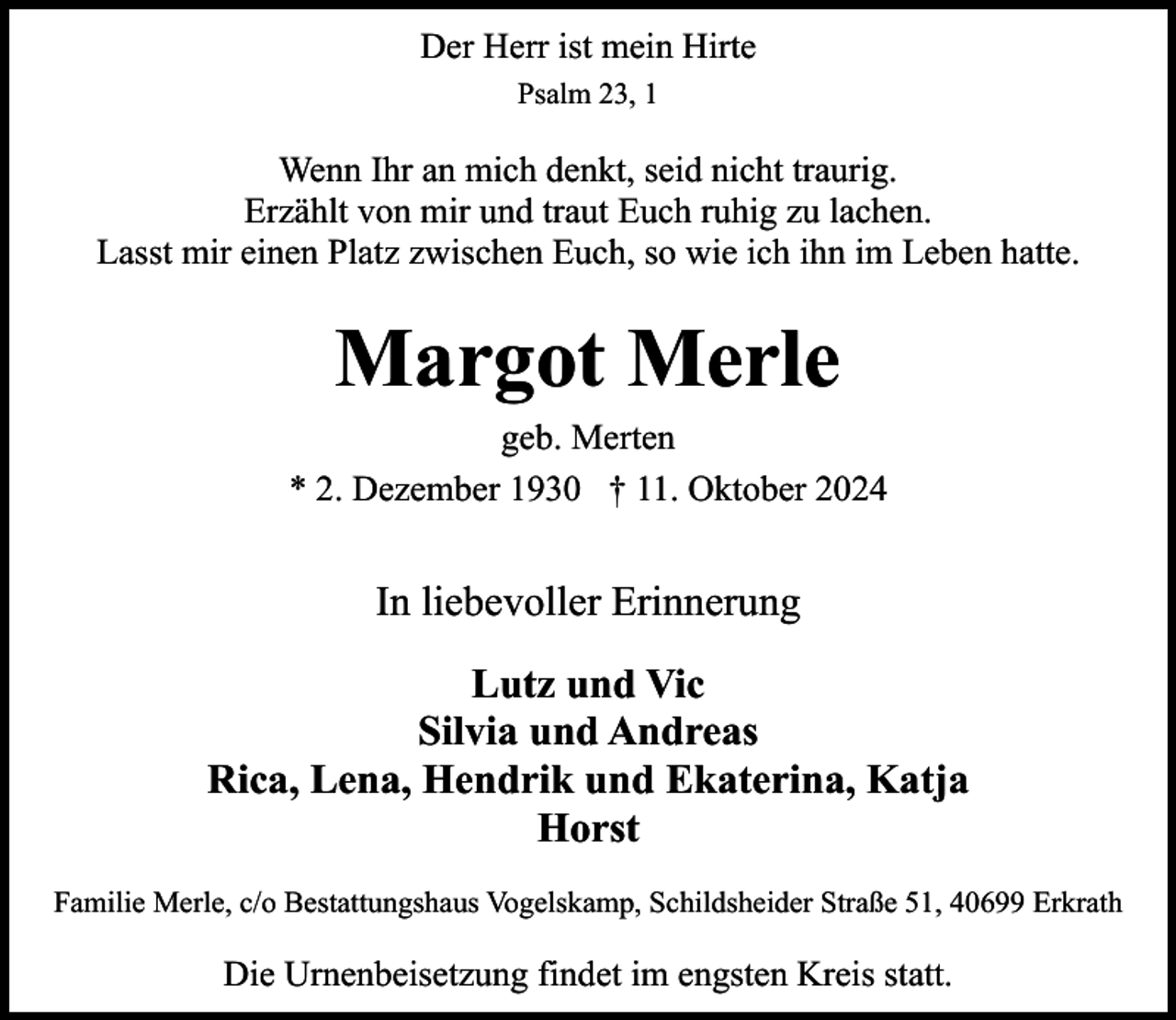 <p>Der Herr ist mein Hirte<br />Psalm 23, 1</p><p>Wenn Ihr an mich denkt, seid nicht traurig.<br />Erzählt von mir und traut Euch ruhig zu lachen.<br />Lasst mir einen Platz zwischen Euch, so wie ich ihn im Leben hatte.</p><p>Margot Merle</p><p>geb. Merten<br />* 2. Dezember 1930 † 11. Oktober 2024</p><p>In liebevoller Erinnerung<br />Lutz und Vic<br />Silvia und Andreas<br />Rica, Lena, Hendrik und Ekaterina, Katja<br />Horst<br />Familie Merle, c/o Bestattungshaus Vogelskamp, Schildsheider Straße 51, 40699 Erkrath</p><p>Die Urnenbeisetzung findet im engsten Kreis statt.</p>