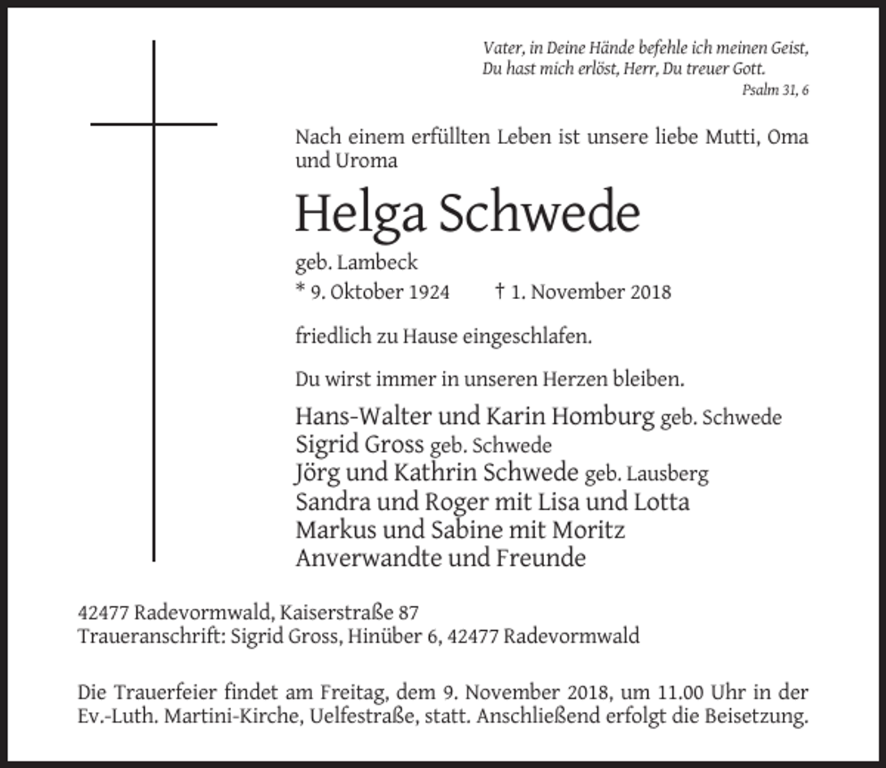 <p>Vater, in Deine Hände befehle ich meinen Geist,<br />Du hast mich erlöst, Herr, Du treuer Gott.<br />Psalm 31, 6</p><p>Nach einem erfüllten Leben ist unsere liebe Mutti, Oma<br />und Uroma</p><p>Helga Schwede<br />geb. Lambeck<br />* 9. Oktober 1924</p><p>† 1. November 2018</p><p>friedlich zu Hause eingeschlafen.<br />Du wirst immer in unseren Herzen bleiben.</p><p>Hans-Walter und Karin Homburg geb. Schwede<br />Sigrid Gross geb. Schwede<br />Jörg und Kathrin Schwede geb. Lausberg<br />Sandra und Roger mit Lisa und Lotta<br />Markus und Sabine mit Moritz<br />Anverwandte und Freunde<br />42477 Radevormwald, Kaiserstraße 87<br />Traueranschrift: Sigrid Gross, Hinüber 6, 42477 Radevormwald<br />Die Trauerfeier findet am Freitag, dem 9. November 2018, um 11.00 Uhr in der<br />Ev.-Luth. Martini-Kirche, Uelfestraße, statt. Anschließend erfolgt die Beisetzung.</p>