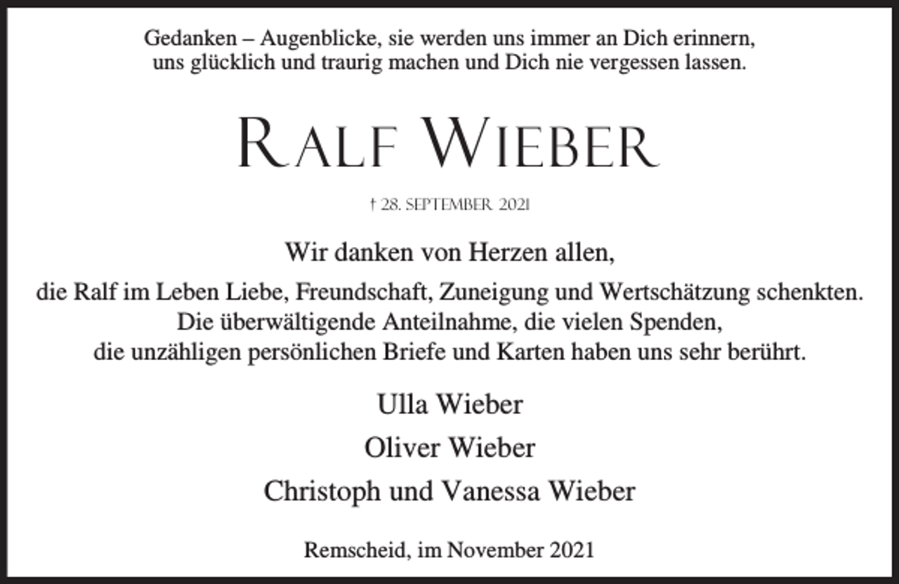 <p>Gedanken – Augenblicke, sie werden uns immer an Dich erinnern,<br />uns glücklich und traurig machen und Dich nie vergessen lassen.</p><p>R ALF W IEBER<br />† 28. September 2021</p><p>Wir danken von Herzen allen,<br />die Ralf im Leben Liebe, Freundschaft, Zuneigung und Wertschätzung schenkten.<br />Die überwältigende Anteilnahme, die vielen Spenden,<br />die unzähligen persönlichen Briefe und Karten haben uns sehr berührt.</p><p>Ulla Wieber<br />Oliver Wieber<br />Christoph und Vanessa Wieber<br />Remscheid, im November 2021</p>
