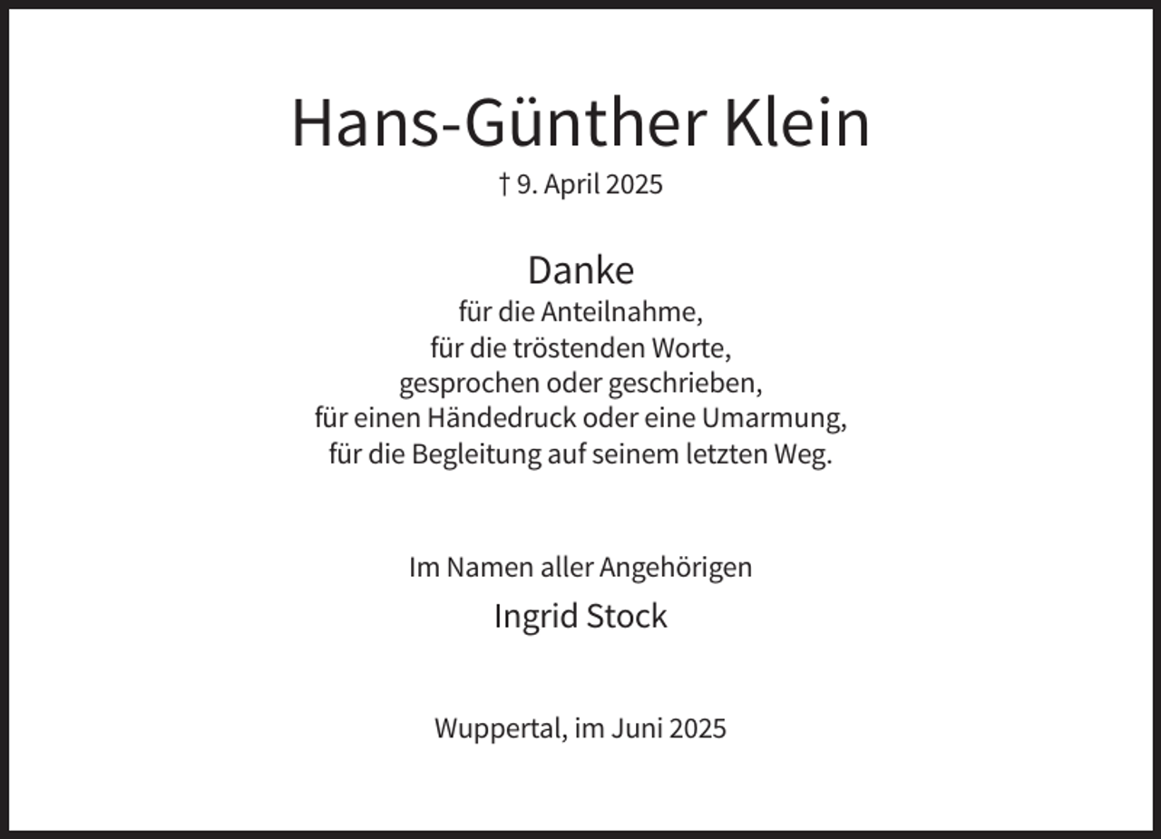 <p>Hans-Günther Klein<br />† 9. April 2025</p><p>Danke<br />für die Anteilnahme,<br />für die tröstenden Worte,<br />gesprochen oder geschrieben,<br />für einen Händedruck oder eine Umarmung,<br />für die Begleitung auf seinem letzten Weg.</p><p>Im Namen aller Angehörigen</p><p>Ingrid Stock<br />Wuppertal, im Juni 2025</p>