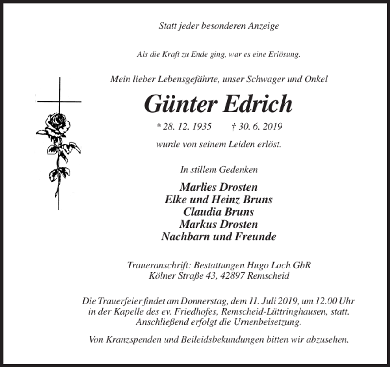 <p>Statt jeder besonderen Anzeige<br />Als die Kraft zu Ende ging, war es eine Erlösung.</p><p>Mein lieber Lebensgefährte, unser Schwager und Onkel</p><p>Günter Edrich<br />* 28. 12. 1935</p><p>† 30. 6. 2019</p><p>wurde von seinem Leiden erlöst.<br />In stillem Gedenken</p><p>Marlies Drosten<br />Elke und Heinz Bruns<br />Claudia Bruns<br />Markus Drosten<br />Nachbarn und Freunde<br />Traueranschrift: Bestattungen Hugo Loch GbR<br />Kölner Straße 43, 42897 Remscheid<br />Die Trauerfeier findet am Donnerstag, dem 11. Juli 2019, um 12.00 Uhr<br />in der Kapelle des ev. Friedhofes, Remscheid-Lüttringhausen, statt.<br />Anschließend erfolgt die Urnenbeisetzung.<br />Von Kranzspenden und Beileidsbekundungen bitten wir abzusehen.</p>