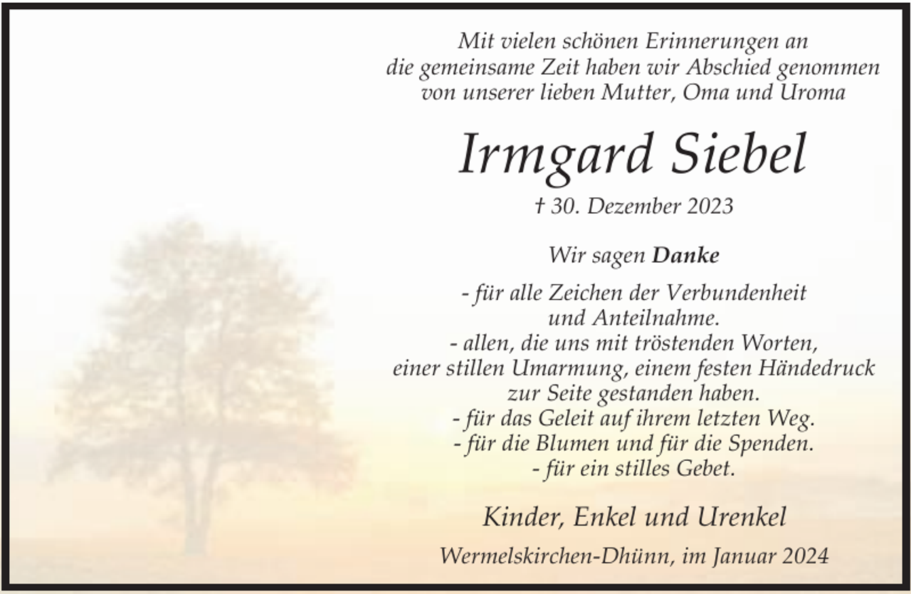 <p>Mit vielen schönen Erinnerungen an<br />die gemeinsame Zeit haben wir Abschied genommen<br />von unserer lieben Mutter, Oma und Uroma</p><p>Irmgard Siebel<br />† 30. Dezember 2023<br />Wir sagen Danke<br />- für alle Zeichen der Verbundenheit<br />und Anteilnahme.<br />- allen, die uns mit tröstenden Worten,<br />einer stillen Umarmung, einem festen Händedruck<br />zur Seite gestanden haben.<br />- für das Geleit auf ihrem letzten Weg.<br />- für die Blumen und für die Spenden.<br />- für ein stilles Gebet.</p><p>Kinder, Enkel und Urenkel<br />Wermelskirchen-Dhünn, im Januar 2024</p>